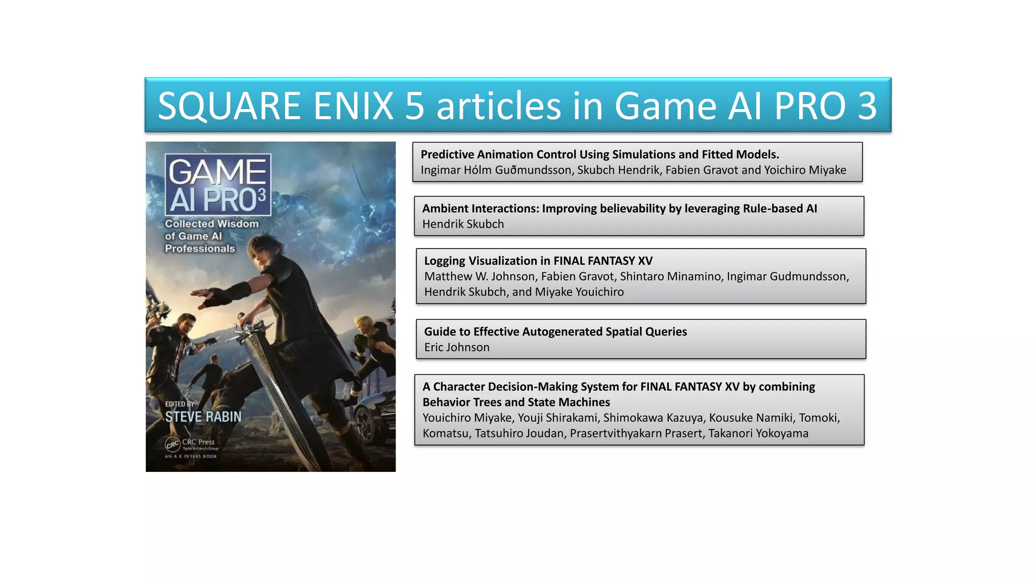SQUARE ENIX 5 articles in Game AI PRO 3
Predictive Animation Control Using Simulations and Fitted Models.
Ingimar Hólm Guðmundsson, Skubch Hendrik, Fabien Gravot and Yoichiro Miyake
Ambient Interactions: Improving believability by leveraging Rule-based AI
Hendrik Skubch
Logging Visualization in FINAL FANTASY XV
Matthew W. Johnson, Fabien Gravot, Shintaro Minamino, Ingimar Gudmundsson,
Hendrik Skubch, and Miyake Youichiro
Guide to Effective Autogenerated Spatial Queries
Eric Johnson
A Character Decision-Making System for FINAL FANTASY XV by combining
Behavior Trees and State Machines
Youichiro Miyake, Youji Shirakami, Shimokawa Kazuya, Kousuke Namiki, Tomoki,
Komatsu, Tatsuhiro Joudan, Prasertvithyakarn Prasert, Takanori Yokoyama
 
