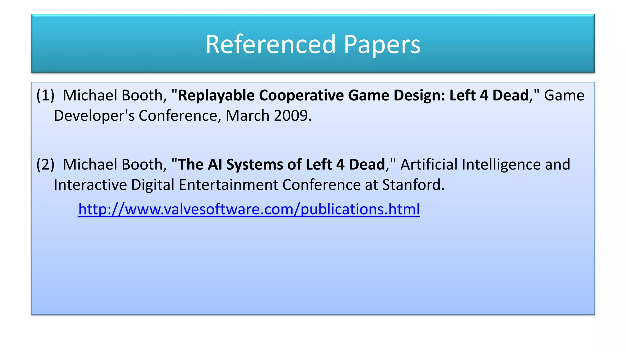 Referenced Papers
(1) Michael Booth, "Replayable Cooperative Game Design: Left 4 Dead," Game
Developer's Conference, March 2009.
(2) Michael Booth, "The AI Systems of Left 4 Dead," Artificial Intelligence and
Interactive Digital Entertainment Conference at Stanford.
http://www.valvesoftware.com/publications.html
 