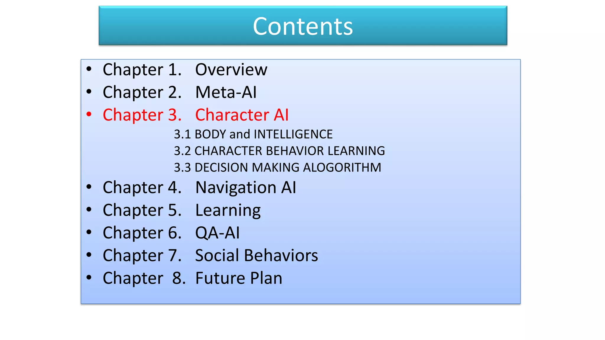 Contents
• Chapter 1. Overview
• Chapter 2. Meta-AI
• Chapter 3. Character AI
3.1 BODY and INTELLIGENCE
3.2 CHARACTER BEHAVIOR LEARNING
3.3 DECISION MAKING ALOGORITHM
• Chapter 4. Navigation AI
• Chapter 5. Learning
• Chapter 6. QA-AI
• Chapter 7. Social Behaviors
• Chapter 8. Future Plan
 