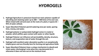 HYDROGELS
1. Hydrogel Agriculture is potassium based non-toxic polymer capable of
absorbing and retaining water up to 300 — 500 times of its own size.
When mixed with soil and sown at the roots of a plant, it spares 65 –
95% of water utilized.
2. Super Absorbent Polymers permit watering once per week, sparing
time, money, and water.
3. Hydrogel polymer or polyacrylate hydrogel comes in crystal or
powder, which jellifies upon contact with water or other liquids
4. Hydrogel Polymer can influence soil permeability, density, structure,
texture, and evaporation rate of water through the soil.
5. Hydrogel with excellent water absorption quality is an exceptionally
helpful green and eco-friendly item for farming and agriculture fields
6. Super Absorbent Polymers have a unique mechanism to absorb and
retain water; discharging it only when the crop demands for it
otherwise it does not lose out on the moisture level.
 