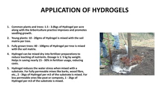 APPLICATION OF HYDROGELS
1. Common plants and trees: 1.5 - 3.0kgs of Hydrogel per acre
along with the Arboriculture practice improves and promotes
seedling growth.
2. Young plants: 10 - 20gms of Hydrogel is mixed with the soil
matrix per tree.
3. Fully grown trees: 40 - 100gms of Hydrogel per tree is mixed
with the soil matrix.
4. Hydrogel can be mixed dry into fertilizer preparations to
reduce leaching of nutrients. Dosage is 1: 5 kg by weight.
Helps in saving nearly 15 - 30% in fertilizer usage, reducing
costs.
5. Hydrogel reduces the water stress when mixed with a
substrate. For fully permeable mixes like barks, wood fibre,
etc., 2 - 3kgs of Hydrogel per m3 of the substrate is mixed. For
less permeable ones like peat or composts, 1 - 2kgs of
Hydrogel per m3 of the substrate is mixed.
 