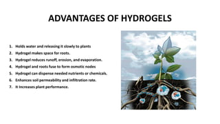 ADVANTAGES OF HYDROGELS
1. Holds water and releasing it slowly to plants
2. Hydrogel makes space for roots.
3. Hydrogel reduces runoff, erosion, and evaporation.
4. Hydrogel and roots fuse to form osmotic nodes
5. Hydrogel can dispense needed nutrients or chemicals.
6. Enhances soil permeability and infiltration rate.
7. It Increases plant performance.
 