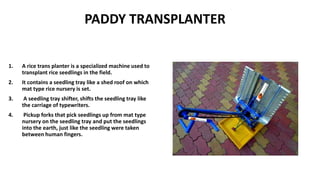 PADDY TRANSPLANTER
1. A rice trans planter is a specialized machine used to
transplant rice seedlings in the field.
2. It contains a seedling tray like a shed roof on which
mat type rice nursery is set.
3. A seedling tray shifter, shifts the seedling tray like
the carriage of typewriters.
4. Pickup forks that pick seedlings up from mat type
nursery on the seedling tray and put the seedlings
into the earth, just like the seedling were taken
between human fingers.
 