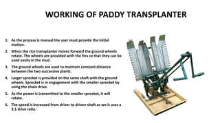 WORKING OF PADDY TRANSPLANTER
1. As the process is manual the user must provide the initial
motion.
2. When the rice transplanter moves forward the ground wheels
rotate. The wheels are provided with the fins so that they can be
used easily in the mud.
3. The ground wheels are used to maintain constant distance
between the two successive plants.
4. Larger sprocket is provided on the same shaft with the ground
wheels. Sprocket is in engagement with the smaller sprocket by
using the chain drive.
5. As the power is transmitted to the smaller sprocket, it will
rotate.
6. The speed is increased from driver to driven shaft as we it uses a
3:1 drive ratio.
 