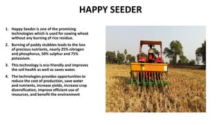 HAPPY SEEDER
1. Happy Seeder is one of the promising
technologies which is used for sowing wheat
without any burning of rice residue.
2. Burning of paddy stubbles leads to the loss
of precious nutrients, nearly 25% nitrogen
and phosphorus, 50% sulphur and 75%
potassium.
3. This technology is eco-friendly and improves
the soil health as well as saves water.
4. The technologies provides opportunities to
reduce the cost of production, save water
and nutrients, increase yields, increase crop
diversification, improve efficient use of
resources, and benefit the environment
 