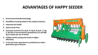 ADVANTAGES OF HAPPY SEEDER
1. Environment friendly technology.
2. Possibility of sowing wheat in the residual moisture.
3. Improved soil health.
4. Saves Fuel & Time.
5. Conserves nutrients (5.5 kg N, 2.3 kg P, 25 kg K, 1.2 kg
S, 50-70% of micronutrients absorbed by rice and 400
kg of carbon per ton of straw)
6. Enables timely sowing and results in higher
effectivity.
7. It can also lower agriculture’s contribution to India’s
greenhouse gas emissions.
 