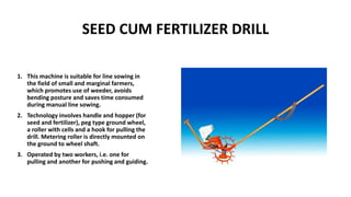 SEED CUM FERTILIZER DRILL
1. This machine is suitable for line sowing in
the field of small and marginal farmers,
which promotes use of weeder, avoids
bending posture and saves time consumed
during manual line sowing.
2. Technology involves handle and hopper (for
seed and fertilizer), peg type ground wheel,
a roller with cells and a hook for pulling the
drill. Metering roller is directly mounted on
the ground to wheel shaft.
3. Operated by two workers, i.e. one for
pulling and another for pushing and guiding.
 
