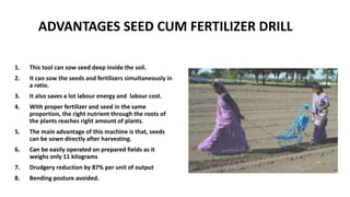 ADVANTAGES SEED CUM FERTILIZER DRILL
1. This tool can sow seed deep inside the soil.
2. It can sow the seeds and fertilizers simultaneously in
a ratio.
3. It also saves a lot labour energy and labour cost.
4. With proper fertilizer and seed in the same
proportion, the right nutrient through the roots of
the plants reaches right amount of plants.
5. The main advantage of this machine is that, seeds
can be sown directly after harvesting.
6. Can be easily operated on prepared fields as it
weighs only 11 kilograms
7. Drudgery reduction by 87% per unit of output
8. Bending posture avoided.
 