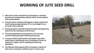 WORKING OF JUTE SEED DRILL
1. Main parts of the seed drill are seed hopper or seed box,
ground-cum-transportation wheels, frame, furrow openers
and covering device.
2. Conical frustum shaped seed hoppers or boxes made of tin
sheet having average diameter 9.7 cm and length 9.3 cm
are used in the seed drill.
3. During operation seed falls directly through seed dispensing
holes from the seed boxes to the furrow.
4. The spacing between furrow openers is 25 cm as per
recommended spacing for Olitorious/tossa jute.
5. It ensures uniform germination and proper crop stand,
which help in reducing the cost of cultivation in terms of
reduction in labour cost for weeding and thinning
operations.
6. The Effective field capacity (EFC) of machine is about 0.2
ha/h, thus one hectare could be sown in 5 hours only.
 