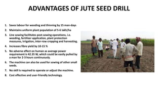 ADVANTAGES OF JUTE SEED DRILL
1. Saves labour for weeding and thinning by 15 man-days
2. Maintains uniform plant population of 5-6 lakh/ha
3. Line sowing facilitates post-sowing operations, i.e.
weeding, fertilizer application, plant protection
measures, irrigation, inter-row cropping and harvesting.
4. Increases fibre yield by 10-15 %
5. No adverse effect on human as average power
requirement is 42.35 W, which could be easily pulled by
a man for 2-3 hours continuously.
6. The machine can also be used for sowing of other small
seeds.
7. No skill is required to operate or adjust the machine.
8. Cost effective and user-friendly technology.
 