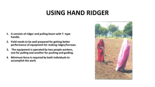 USING HAND RIDGER
1. It consists of ridger and pulling beam with T- type
handle.
2. Field needs to be well prepared for getting better
performance of equipment for making ridges/furrows.
3. The equipment is operated by two people workers,
one for pulling and another for pushing and guiding.
4. Minimum force is required by both individuals to
accomplish the work
 