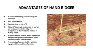 ADVANTAGES OF HAND RIDGER
1. It avoids the bending posture during the
operation.
2. Very light in weight.
3. Capacity of up to 330 m2/h
4. About 67% saving in cardiac cost of worker
per unit output with the ridger in
comparison to the traditional method of
making ridges.
5. It avoids bending posture, which is generally
adopted in traditional method with short
handled tools for making ridges.
6. Productivity of worker doubles with the
equipment than traditional practice.
 