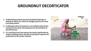 GROUNDNUT DECORTICATOR
1. Traditionally groundnut was decorticated by fingertips or
beating on stones etc. which are drudgery prone and is time
consuming actions.
2. A sitting groundnut decorticator is an oscillatory type device
having cast iron shoes with projections for decortication of
groundnut pods.
3. It is mechanical tool that reduces the burden significantly by
simple oscillating action, thereby increasing the capacity and
productivity of the worker involved.
 