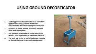 USING GROUND DECORTICATOR
1. A sitting groundnut decorticator is an oscillatory
type device having cast iron shoes with
projections for decortication of groundnut pods.
2. It consist of frame, handle, oscillating arm and
sieve with oblong hole.
3. It is operated by a worker in sitting posture for
which a stool is provided on a wooden platform.
4. The pods are to fed to half of its hopper capacity
so that oscillating arm can easily be operated.
 