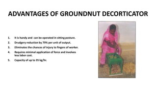 ADVANTAGES OF GROUNDNUT DECORTICATOR
1. It is handy and can be operated in sitting posture.
2. Drudgery reduction by 79% per unit of output.
3. Eliminates the chances of injury to fingers of worker.
4. Requires minimal application of force and involves
less labor cost.
5. Capacity of up to 35 kg/hr.
 