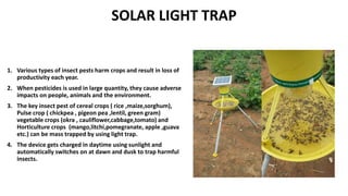 SOLAR LIGHT TRAP
1. Various types of insect pests harm crops and result in loss of
productivity each year.
2. When pesticides is used in large quantity, they cause adverse
impacts on people, animals and the environment.
3. The key insect pest of cereal crops ( rice ,maize,sorghum),
Pulse crop ( chickpea , pigeon pea ,lentil, green gram)
vegetable crops (okra , cauliflower,cabbage,tomato) and
Horticulture crops (mango,litchi,pomegranate, apple ,guava
etc.) can be mass trapped by using light trap.
4. The device gets charged in daytime using sunlight and
automatically switches on at dawn and dusk to trap harmful
insects.
 
