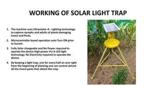 WORKING OF SOLAR LIGHT TRAP
1. The machine uses Ultraviolet–A - Lighting technology
to capture nymphs and adults of plants damaging
Insect and Pests.
2. Microcontroller based operation auto Turn ON prior
to Sunset.
3. Fully Solar chargeable and No Power required to
operate the device High power VU-A LED light
technology. No Electricity required to operate the
device.
4. By keeping a light trap, one for every half an acre right
from the beginning of planting one can control almost
all the insect pests that attack the crop.
 