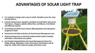 ADVANTAGES OF SOLAR LIGHT TRAP
1. It is modular in design and is easy to install. Portable across the crops
and plantations.
2. Controls Flying Insects, Nymph’s and Adults of Leaf folder, Stem borer,
Fruit borers , Hoppers, Aphids, White Flies, Leaf Minors, Fruit Weevil
and different crop Etc.
3. Controlling one Adult insect reduces 300 population and subsequent
progenies in field.
4. Economical and helps reduction of chemical pest Management cost.
5. Produced output has no chemical residues which makes it healthy
alternative and protects eco system.
6. Eco friendly Integrated Pest and Insects Management device for
Paddy, Wheat, Vegetables, Fruits, Floriculture, Horticulture and all
large tea, coffee and cardamom pepper plantation crops.
 