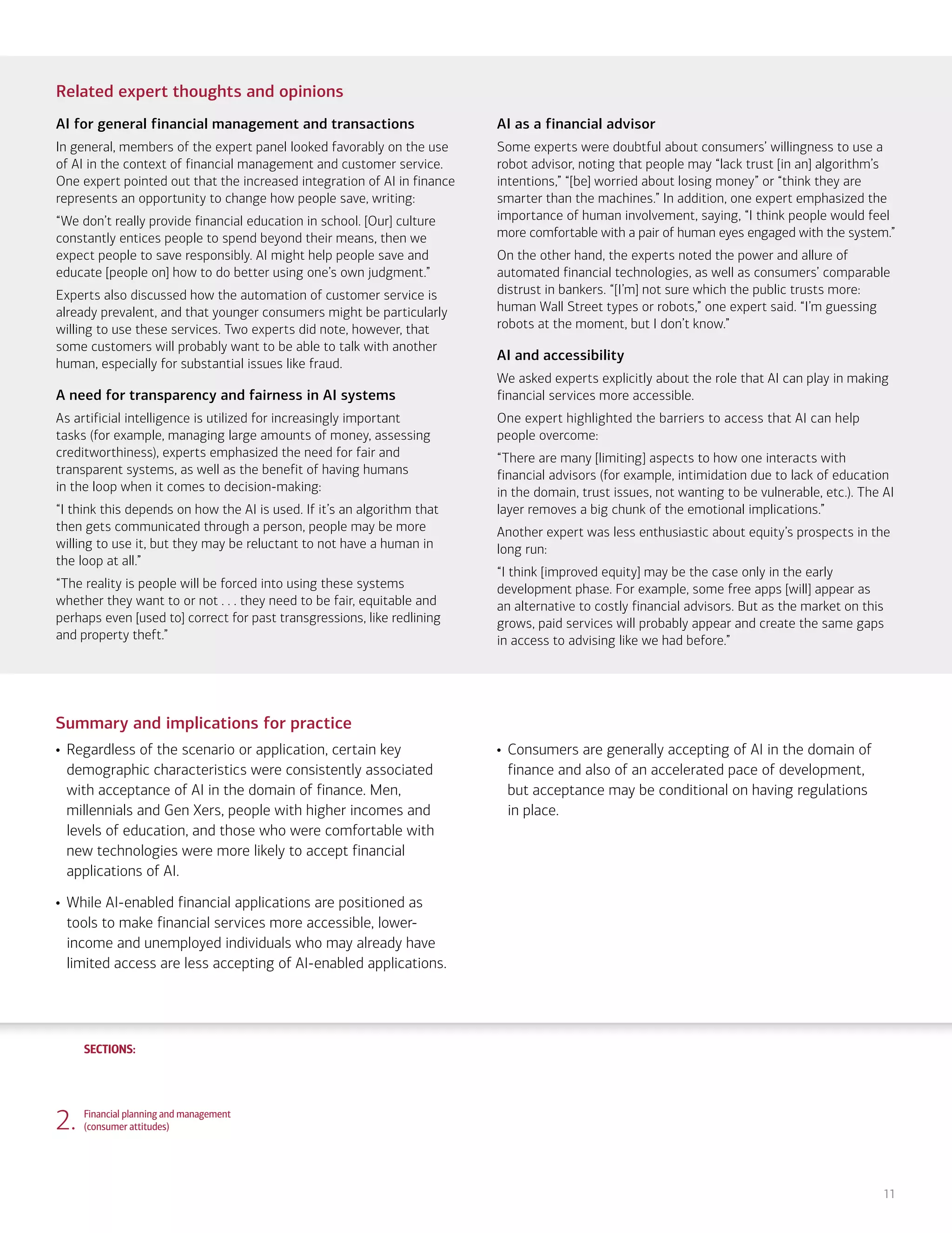 SECTIONS:
SECTIONS:
11
Related expert thoughts and opinions
AI for general financial management and transactions
In general, members of the expert panel looked favorably on the use
of AI in the context of financial management and customer service.
One expert pointed out that the increased integration of AI in finance
represents an opportunity to change how people save, writing:
“We don’t really provide financial education in school. [Our] culture
constantly entices people to spend beyond their means, then we
expect people to save responsibly. AI might help people save and
educate [people on] how to do better using one’s own judgment.”
Experts also discussed how the automation of customer service is
already prevalent, and that younger consumers might be particularly
willing to use these services. Two experts did note, however, that
some customers will probably want to be able to talk with another
human, especially for substantial issues like fraud.
A need for transparency and fairness in AI systems
As artificial intelligence is utilized for increasingly important
tasks (for example, managing large amounts of money, assessing
creditworthiness), experts emphasized the need for fair and
transparent systems, as well as the benefit of having humans
in the loop when it comes to decision-making:
“I think this depends on how the AI is used. If it’s an algorithm that
then gets communicated through a person, people may be more
willing to use it, but they may be reluctant to not have a human in
the loop at all.”
“The reality is people will be forced into using these systems
whether they want to or not . . . they need to be fair, equitable and
perhaps even [used to] correct for past transgressions, like redlining
and property theft.”
AI as a financial advisor
Some experts were doubtful about consumers’ willingness to use a
robot advisor, noting that people may “lack trust [in an] algorithm’s
intentions,” “[be] worried about losing money” or “think they are
smarter than the machines.” In addition, one expert emphasized the
importance of human involvement, saying, “I think people would feel
more comfortable with a pair of human eyes engaged with the system.”
On the other hand, the experts noted the power and allure of
automated financial technologies, as well as consumers’ comparable
distrust in bankers. “[I’m] not sure which the public trusts more:
human Wall Street types or robots,” one expert said. “I’m guessing
robots at the moment, but I don’t know.”
AI and accessibility
We asked experts explicitly about the role that AI can play in making
financial services more accessible.
One expert highlighted the barriers to access that AI can help
people overcome:
“There are many [limiting] aspects to how one interacts with
financial advisors (for example, intimidation due to lack of education
in the domain, trust issues, not wanting to be vulnerable, etc.). The AI
layer removes a big chunk of the emotional implications.”
Another expert was less enthusiastic about equity’s prospects in the
long run:
“I think [improved equity] may be the case only in the early
development phase. For example, some free apps [will] appear as
an alternative to costly financial advisors. But as the market on this
grows, paid services will probably appear and create the same gaps
in access to advising like we had before.”
Summary and implications for practice
• Regardless of the scenario or application, certain key
demographic characteristics were consistently associated
with acceptance of AI in the domain of finance. Men,
millennials and Gen Xers, people with higher incomes and
levels of education, and those who were comfortable with
new technologies were more likely to accept financial
applications of AI.
• While AI-enabled financial applications are positioned as
tools to make financial services more accessible, lower-
income and unemployed individuals who may already have
limited access are less accepting of AI-enabled applications.
• Consumers are generally accepting of AI in the domain of
finance and also of an accelerated pace of development,
but acceptance may be conditional on having regulations
in place.
2. Financial planning and management
(consumer attitudes)
1. Life, work and care
(consumer attitudes)
3. Financial planning and management
(expert perspectives)
4. Community and infrastructure
(consumer attitudes)
5. Community and infrastructure
(expert perspectives)
6. The workplace
(consumer attitudes)
7. The workplace
(expert perspectives)
8. Health care and caregiving
(consumer attitudes)
9. Health care and caregiving
(expert perspectives)
10. Information seeking and social
interactions (consumer attitudes)
11. Information seeking and social
interactions (expert perspectives)
Introduction Summary
 
