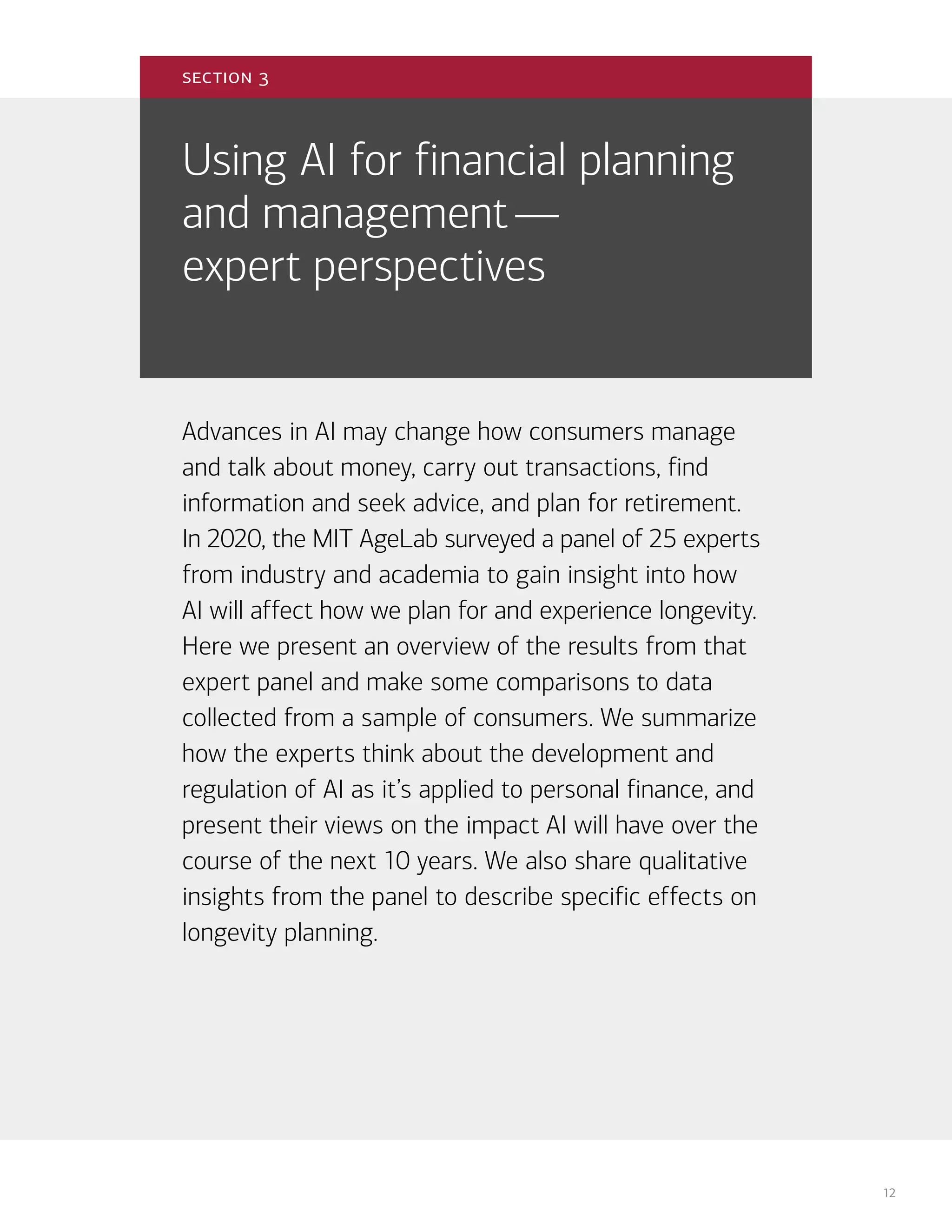 12
Using AI for financial planning
and management—
expert perspectives
Advances in AI may change how consumers manage
and talk about money, carry out transactions, find
information and seek advice, and plan for retirement.
In 2020, the MIT AgeLab surveyed a panel of 25 experts
from industry and academia to gain insight into how
AI will affect how we plan for and experience longevity.
Here we present an overview of the results from that
expert panel and make some comparisons to data
collected from a sample of consumers. We summarize
how the experts think about the development and
regulation of AI as it’s applied to personal finance, and
present their views on the impact AI will have over the
course of the next 10 years. We also share qualitative
insights from the panel to describe specific effects on
longevity planning.
section 3
 