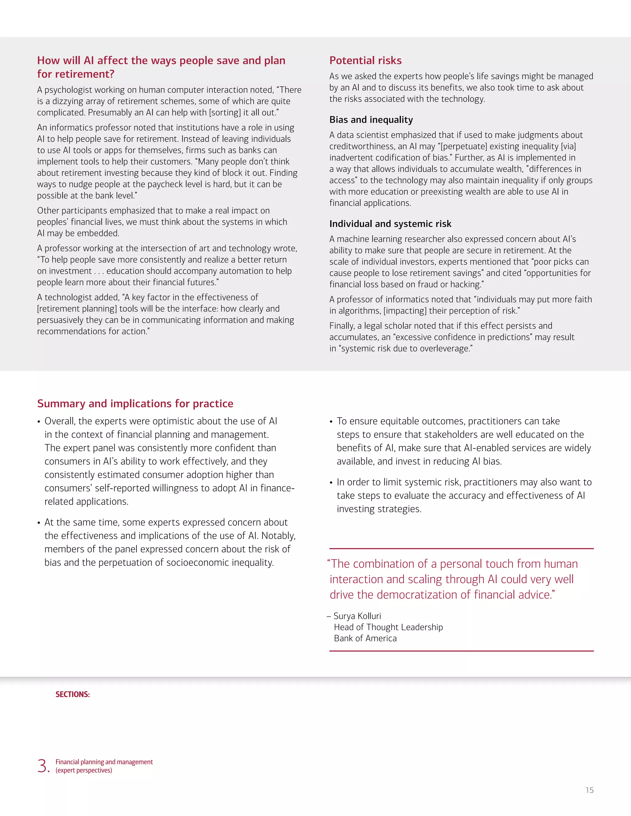 SECTIONS:
SECTIONS:
15
How will AI affect the ways people save and plan
for retirement?
A psychologist working on human computer interaction noted, “There
is a dizzying array of retirement schemes, some of which are quite
complicated. Presumably an AI can help with [sorting] it all out.”
An informatics professor noted that institutions have a role in using
AI to help people save for retirement. Instead of leaving individuals
to use AI tools or apps for themselves, firms such as banks can
implement tools to help their customers. “Many people don’t think
about retirement investing because they kind of block it out. Finding
ways to nudge people at the paycheck level is hard, but it can be
possible at the bank level.”
Other participants emphasized that to make a real impact on
peoples’ financial lives, we must think about the systems in which
AI may be embedded.
A professor working at the intersection of art and technology wrote,
“To help people save more consistently and realize a better return
on investment . . . education should accompany automation to help
people learn more about their financial futures.”
A technologist added, “A key factor in the effectiveness of
[retirement planning] tools will be the interface: how clearly and
persuasively they can be in communicating information and making
recommendations for action.”
Potential risks
As we asked the experts how people’s life savings might be managed
by an AI and to discuss its benefits, we also took time to ask about
the risks associated with the technology.
Bias and inequality
A data scientist emphasized that if used to make judgments about
creditworthiness, an AI may “[perpetuate] existing inequality [via]
inadvertent codification of bias.” Further, as AI is implemented in
a way that allows individuals to accumulate wealth, ”differences in
access” to the technology may also maintain inequality if only groups
with more education or preexisting wealth are able to use AI in
financial applications.
Individual and systemic risk
A machine learning researcher also expressed concern about AI’s
ability to make sure that people are secure in retirement. At the
scale of individual investors, experts mentioned that “poor picks can
cause people to lose retirement savings” and cited “opportunities for
financial loss based on fraud or hacking.”
A professor of informatics noted that “individuals may put more faith
in algorithms, [impacting] their perception of risk.”
Finally, a legal scholar noted that if this effect persists and
accumulates, an “excessive confidence in predictions” may result
in “systemic risk due to overleverage.”
Summary and implications for practice
• Overall, the experts were optimistic about the use of AI
in the context of financial planning and management.
The expert panel was consistently more confident than
consumers in AI’s ability to work effectively, and they
consistently estimated consumer adoption higher than
consumers’ self-reported willingness to adopt AI in finance-
related applications.
• At the same time, some experts expressed concern about
the effectiveness and implications of the use of AI. Notably,
members of the panel expressed concern about the risk of
bias and the perpetuation of socioeconomic inequality.
• To ensure equitable outcomes, practitioners can take
steps to ensure that stakeholders are well educated on the
benefits of AI, make sure that AI-enabled services are widely
available, and invest in reducing AI bias.
• In order to limit systemic risk, practitioners may also want to
take steps to evaluate the accuracy and effectiveness of AI
investing strategies.
3. Financial planning and management
(expert perspectives)
“The combination of a personal touch from human
interaction and scaling through AI could very well
drive the democratization of financial advice.”
– Surya Kolluri
Head of Thought Leadership
Bank of America
1. Life, work and care
(consumer attitudes)
2. Financial planning and management
(consumer attitudes)
4. Community and infrastructure
(consumer attitudes)
5. Community and infrastructure
(expert perspectives)
6. The workplace
(consumer attitudes)
7. The workplace
(expert perspectives)
8. Health care and caregiving
(consumer attitudes)
9. Health care and caregiving
(expert perspectives)
10. Information seeking and social
interactions (consumer attitudes)
11. Information seeking and social
interactions (expert perspectives)
Introduction Summary
 