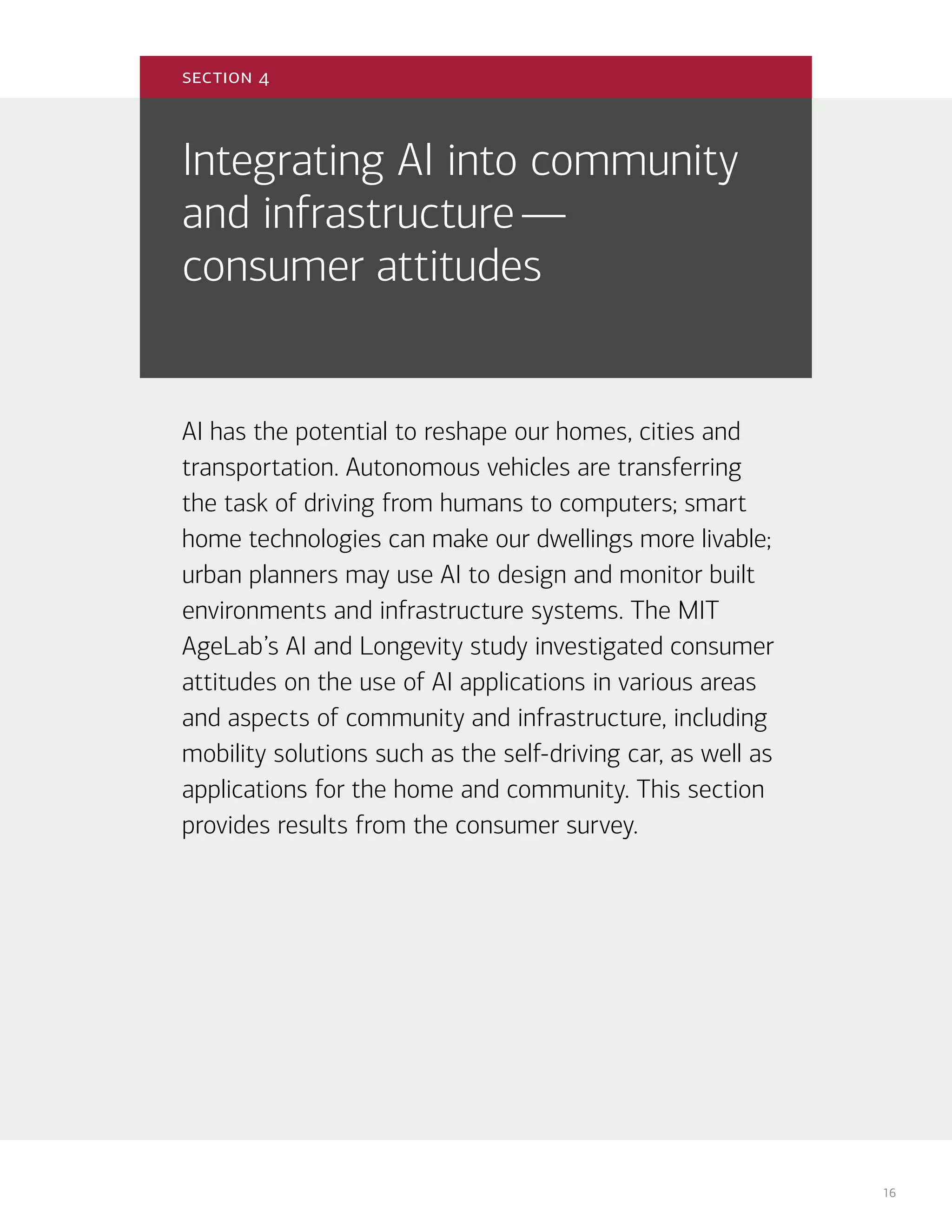 16
Integrating AI into community
and infrastructure—
consumer attitudes
AI has the potential to reshape our homes, cities and
transportation. Autonomous vehicles are transferring
the task of driving from humans to computers; smart
home technologies can make our dwellings more livable;
urban planners may use AI to design and monitor built
environments and infrastructure systems. The MIT
AgeLab’s AI and Longevity study investigated consumer
attitudes on the use of AI applications in various areas
and aspects of community and infrastructure, including
mobility solutions such as the self-driving car, as well as
applications for the home and community. This section
provides results from the consumer survey.
section 4
 