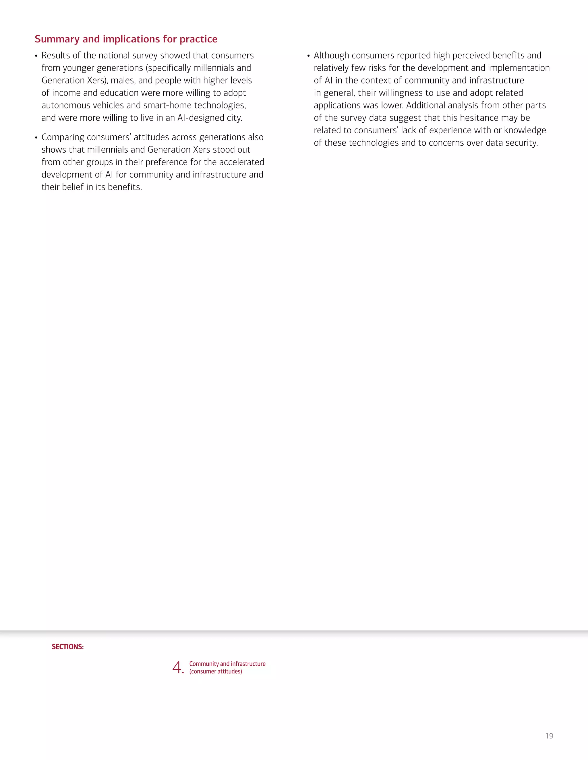 SECTIONS:
SECTIONS:
19
Summary and implications for practice
• Results of the national survey showed that consumers
from younger generations (specifically millennials and
Generation Xers), males, and people with higher levels
of income and education were more willing to adopt
autonomous vehicles and smart-home technologies,
and were more willing to live in an AI-designed city.
• Comparing consumers’ attitudes across generations also
shows that millennials and Generation Xers stood out
from other groups in their preference for the accelerated
development of AI for community and infrastructure and
their belief in its benefits.
• Although consumers reported high perceived benefits and
relatively few risks for the development and implementation
of AI in the context of community and infrastructure
in general, their willingness to use and adopt related
applications was lower. Additional analysis from other parts
of the survey data suggest that this hesitance may be
related to consumers’ lack of experience with or knowledge
of these technologies and to concerns over data security.
4. Community and infrastructure
(consumer attitudes)
1. Life, work and care
(consumer attitudes)
2. Financial planning and management
(consumer attitudes)
3. Financial planning and management
(expert perspectives)
5. Community and infrastructure
(expert perspectives)
6. The workplace
(consumer attitudes)
7. The workplace
(expert perspectives)
8. Health care and caregiving
(consumer attitudes)
9. Health care and caregiving
(expert perspectives)
10. Information seeking and social
interactions (consumer attitudes)
11. Information seeking and social
interactions (expert perspectives)
Introduction Summary
 