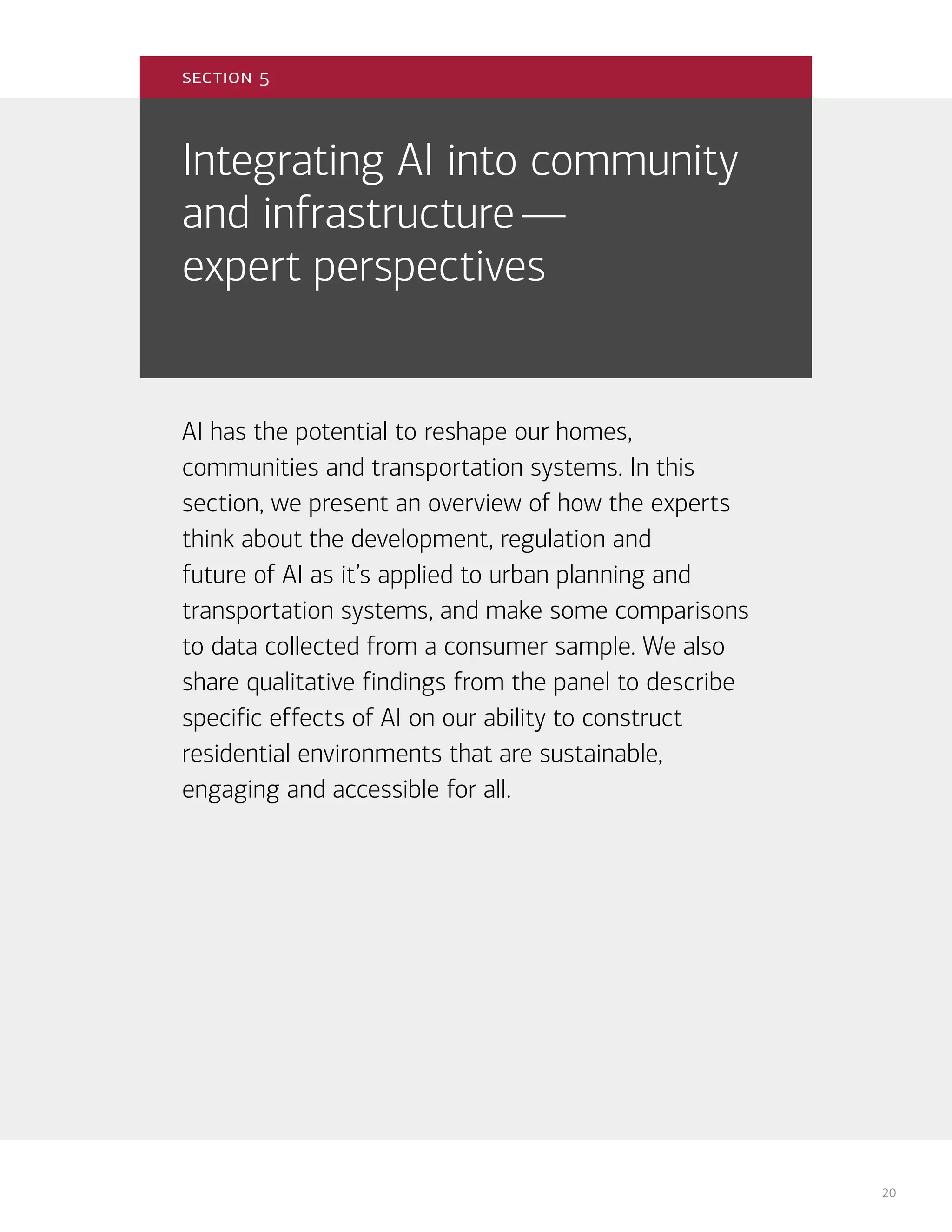 20
Integrating AI into community
and infrastructure—
expert perspectives
AI has the potential to reshape our homes,
communities and transportation systems. In this
section, we present an overview of how the experts
think about the development, regulation and
future of AI as it’s applied to urban planning and
transportation systems, and make some comparisons
to data collected from a consumer sample. We also
share qualitative findings from the panel to describe
specific effects of AI on our ability to construct
residential environments that are sustainable,
engaging and accessible for all.
section 5
 