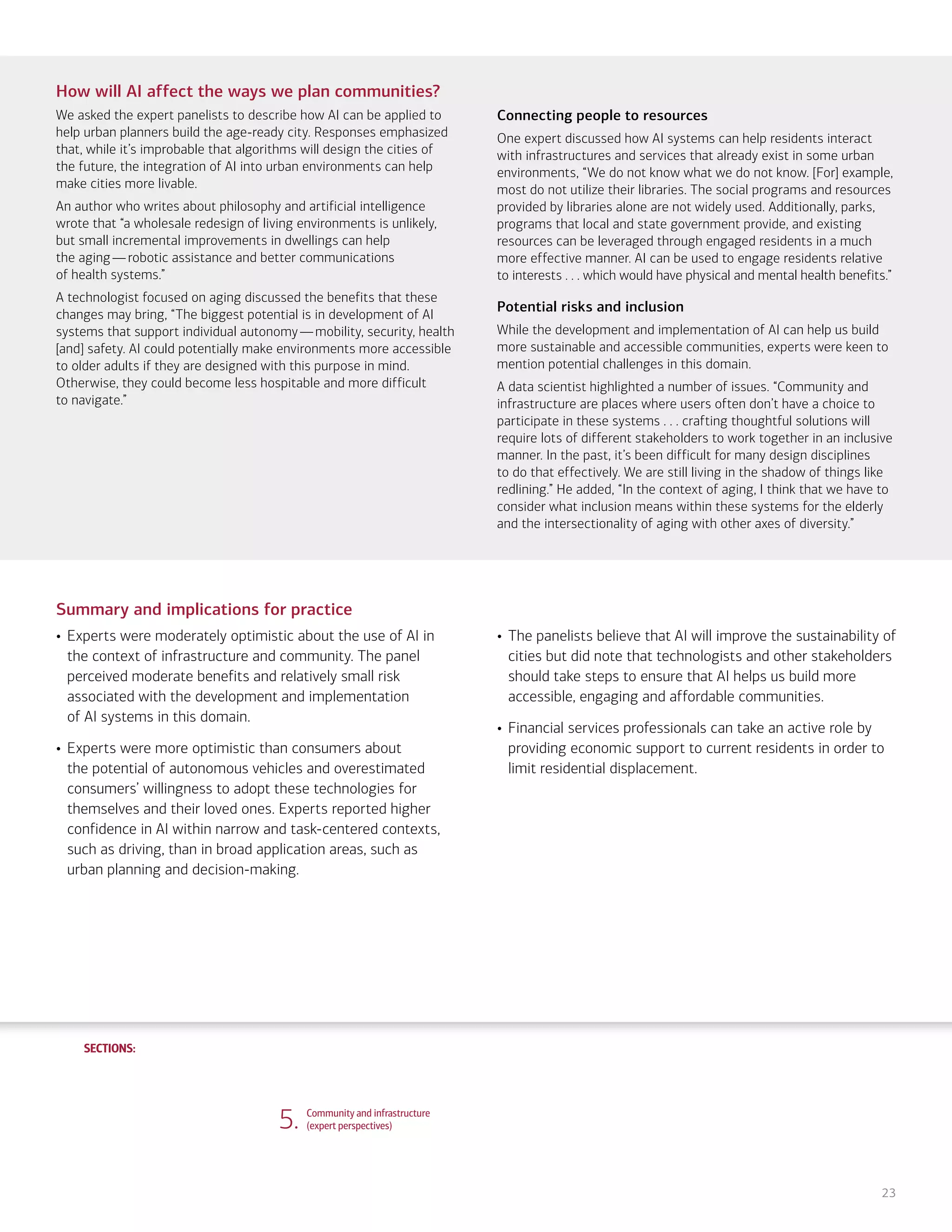 SECTIONS:
SECTIONS:
23
How will AI affect the ways we plan communities?
We asked the expert panelists to describe how AI can be applied to
help urban planners build the age-ready city. Responses emphasized
that, while it’s improbable that algorithms will design the cities of
the future, the integration of AI into urban environments can help
make cities more livable.
An author who writes about philosophy and artificial intelligence
wrote that “a wholesale redesign of living environments is unlikely,
but small incremental improvements in dwellings can help
the aging—robotic assistance and better communications
of health systems.”
A technologist focused on aging discussed the benefits that these
changes may bring, “The biggest potential is in development of AI
systems that support individual autonomy—mobility, security, health
[and] safety. AI could potentially make environments more accessible
to older adults if they are designed with this purpose in mind.
Otherwise, they could become less hospitable and more difficult
to navigate.”
Connecting people to resources
One expert discussed how AI systems can help residents interact
with infrastructures and services that already exist in some urban
environments, “We do not know what we do not know. [For] example,
most do not utilize their libraries. The social programs and resources
provided by libraries alone are not widely used. Additionally, parks,
programs that local and state government provide, and existing
resources can be leveraged through engaged residents in a much
more effective manner. AI can be used to engage residents relative
to interests . . . which would have physical and mental health benefits.”
Potential risks and inclusion
While the development and implementation of AI can help us build
more sustainable and accessible communities, experts were keen to
mention potential challenges in this domain.
A data scientist highlighted a number of issues. “Community and
infrastructure are places where users often don’t have a choice to
participate in these systems . . . crafting thoughtful solutions will
require lots of different stakeholders to work together in an inclusive
manner. In the past, it’s been difficult for many design disciplines
to do that effectively. We are still living in the shadow of things like
redlining.” He added, “In the context of aging, I think that we have to
consider what inclusion means within these systems for the elderly
and the intersectionality of aging with other axes of diversity.”
Summary and implications for practice
• Experts were moderately optimistic about the use of AI in
the context of infrastructure and community. The panel
perceived moderate benefits and relatively small risk
associated with the development and implementation
of AI systems in this domain.
• Experts were more optimistic than consumers about
the potential of autonomous vehicles and overestimated
consumers’ willingness to adopt these technologies for
themselves and their loved ones. Experts reported higher
confidence in AI within narrow and task-centered contexts,
such as driving, than in broad application areas, such as
urban planning and decision-making.
• The panelists believe that AI will improve the sustainability of
cities but did note that technologists and other stakeholders
should take steps to ensure that AI helps us build more
accessible, engaging and affordable communities.
• Financial services professionals can take an active role by
providing economic support to current residents in order to
limit residential displacement.
5. Community and infrastructure
(expert perspectives)
1. Life, work and care
(consumer attitudes)
2. Financial planning and management
(consumer attitudes)
3. Financial planning and management
(expert perspectives)
4. Community and infrastructure
(consumer attitudes)
6. The workplace
(consumer attitudes)
7. The workplace
(expert perspectives)
8. Health care and caregiving
(consumer attitudes)
9. Health care and caregiving
(expert perspectives)
10. Information seeking and social
interactions (consumer attitudes)
11. Information seeking and social
interactions (expert perspectives)
Introduction Summary
 