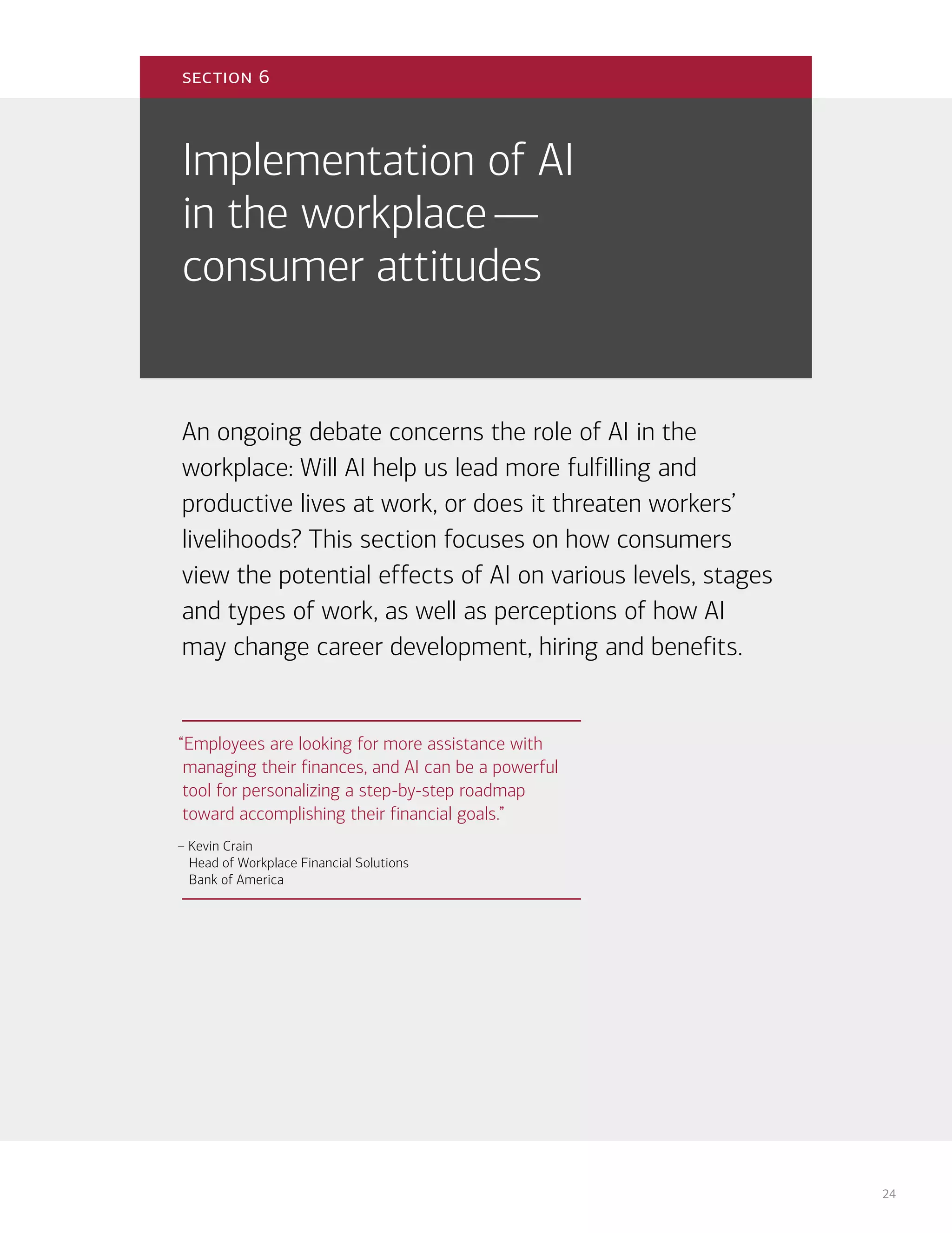 24
Implementation of AI
in the workplace—
consumer attitudes
An ongoing debate concerns the role of AI in the
workplace: Will AI help us lead more fulfilling and
productive lives at work, or does it threaten workers’
livelihoods? This section focuses on how consumers
view the potential effects of AI on various levels, stages
and types of work, as well as perceptions of how AI
may change career development, hiring and benefits.
section 6
“Employees are looking for more assistance with
managing their finances, and AI can be a powerful
tool for personalizing a step-by-step roadmap
toward accomplishing their financial goals.”
– Kevin Crain
Head of Workplace Financial Solutions
Bank of America
 