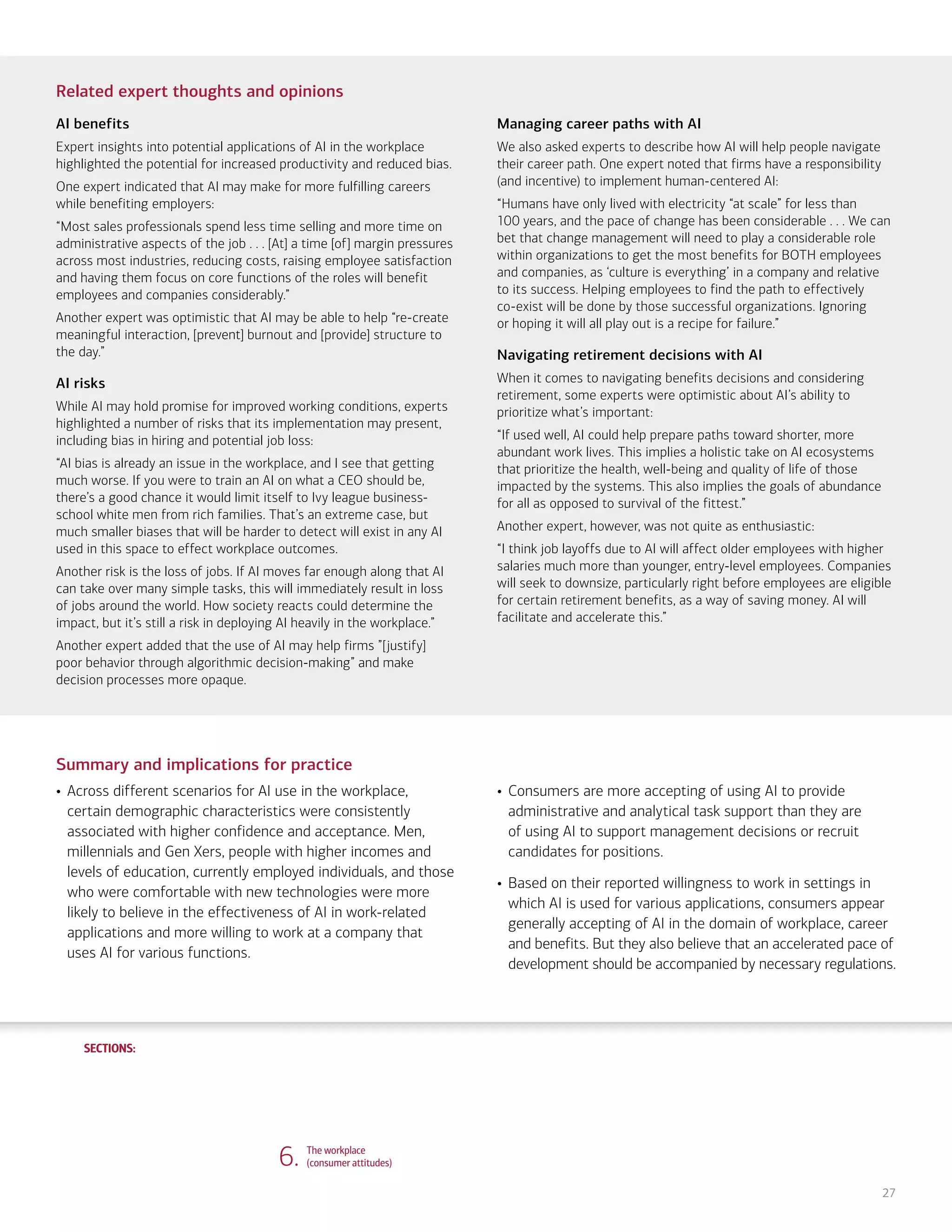 SECTIONS:
SECTIONS:
27
Related expert thoughts and opinions
AI benefits
Expert insights into potential applications of AI in the workplace
highlighted the potential for increased productivity and reduced bias.
One expert indicated that AI may make for more fulfilling careers
while benefiting employers:
“Most sales professionals spend less time selling and more time on
administrative aspects of the job . . . [At] a time [of] margin pressures
across most industries, reducing costs, raising employee satisfaction
and having them focus on core functions of the roles will benefit
employees and companies considerably.”
Another expert was optimistic that AI may be able to help “re-create
meaningful interaction, [prevent] burnout and [provide] structure to
the day.”
AI risks
While AI may hold promise for improved working conditions, experts
highlighted a number of risks that its implementation may present,
including bias in hiring and potential job loss:
“AI bias is already an issue in the workplace, and I see that getting
much worse. If you were to train an AI on what a CEO should be,
there’s a good chance it would limit itself to Ivy league business-
school white men from rich families. That’s an extreme case, but
much smaller biases that will be harder to detect will exist in any AI
used in this space to effect workplace outcomes.
Another risk is the loss of jobs. If AI moves far enough along that AI
can take over many simple tasks, this will immediately result in loss
of jobs around the world. How society reacts could determine the
impact, but it’s still a risk in deploying AI heavily in the workplace.”
Another expert added that the use of AI may help firms ”[justify]
poor behavior through algorithmic decision-making” and make
decision processes more opaque.
Managing career paths with AI
We also asked experts to describe how AI will help people navigate
their career path. One expert noted that firms have a responsibility
(and incentive) to implement human-centered AI:
“Humans have only lived with electricity “at scale” for less than
100 years, and the pace of change has been considerable . . . We can
bet that change management will need to play a considerable role
within organizations to get the most benefits for BOTH employees
and companies, as ‘culture is everything’ in a company and relative
to its success. Helping employees to find the path to effectively
co-exist will be done by those successful organizations. Ignoring
or hoping it will all play out is a recipe for failure.”
Navigating retirement decisions with AI
When it comes to navigating benefits decisions and considering
retirement, some experts were optimistic about AI’s ability to
prioritize what’s important:
“If used well, AI could help prepare paths toward shorter, more
abundant work lives. This implies a holistic take on AI ecosystems
that prioritize the health, well-being and quality of life of those
impacted by the systems. This also implies the goals of abundance
for all as opposed to survival of the fittest.”
Another expert, however, was not quite as enthusiastic:
“I think job layoffs due to AI will affect older employees with higher
salaries much more than younger, entry-level employees. Companies
will seek to downsize, particularly right before employees are eligible
for certain retirement benefits, as a way of saving money. AI will
facilitate and accelerate this.”
Summary and implications for practice
• Across different scenarios for AI use in the workplace,
certain demographic characteristics were consistently
associated with higher confidence and acceptance. Men,
millennials and Gen Xers, people with higher incomes and
levels of education, currently employed individuals, and those
who were comfortable with new technologies were more
likely to believe in the effectiveness of AI in work-related
applications and more willing to work at a company that
uses AI for various functions.
• Consumers are more accepting of using AI to provide
administrative and analytical task support than they are
of using AI to support management decisions or recruit
candidates for positions.
• Based on their reported willingness to work in settings in
which AI is used for various applications, consumers appear
generally accepting of AI in the domain of workplace, career
and benefits. But they also believe that an accelerated pace of
development should be accompanied by necessary regulations.
6. The workplace
(consumer attitudes)
1. Life, work and care
(consumer attitudes)
2. Financial planning and management
(consumer attitudes)
3. Financial planning and management
(expert perspectives)
4. Community and infrastructure
(consumer attitudes)
5. Community and infrastructure
(expert perspectives)
7. The workplace
(expert perspectives)
8. Health care and caregiving
(consumer attitudes)
9. Health care and caregiving
(expert perspectives)
10. Information seeking and social
interactions (consumer attitudes)
11. Information seeking and social
interactions (expert perspectives)
Introduction Summary
 
