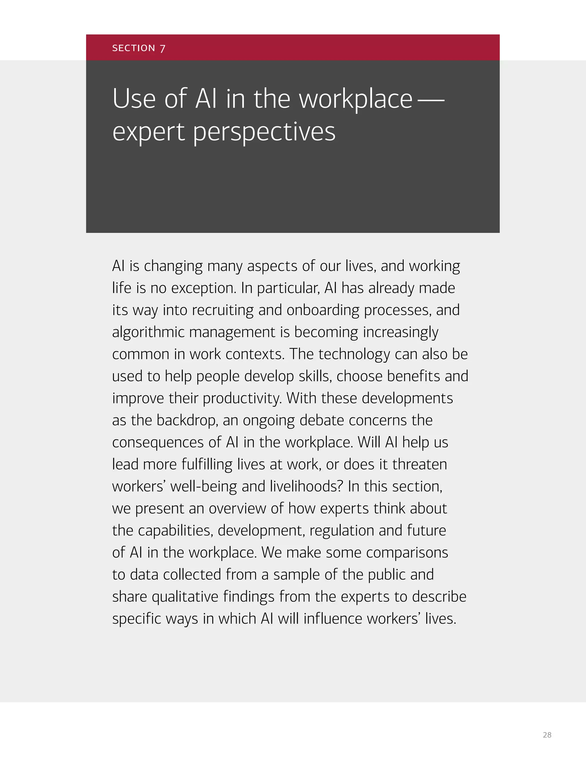 28
Use of AI in the workplace—
expert perspectives
AI is changing many aspects of our lives, and working
life is no exception. In particular, AI has already made
its way into recruiting and onboarding processes, and
algorithmic management is becoming increasingly
common in work contexts. The technology can also be
used to help people develop skills, choose benefits and
improve their productivity. With these developments
as the backdrop, an ongoing debate concerns the
consequences of AI in the workplace. Will AI help us
lead more fulfilling lives at work, or does it threaten
workers’ well-being and livelihoods? In this section,
we present an overview of how experts think about
the capabilities, development, regulation and future
of AI in the workplace. We make some comparisons
to data collected from a sample of the public and
share qualitative findings from the experts to describe
specific ways in which AI will influence workers’ lives.
section 7
 