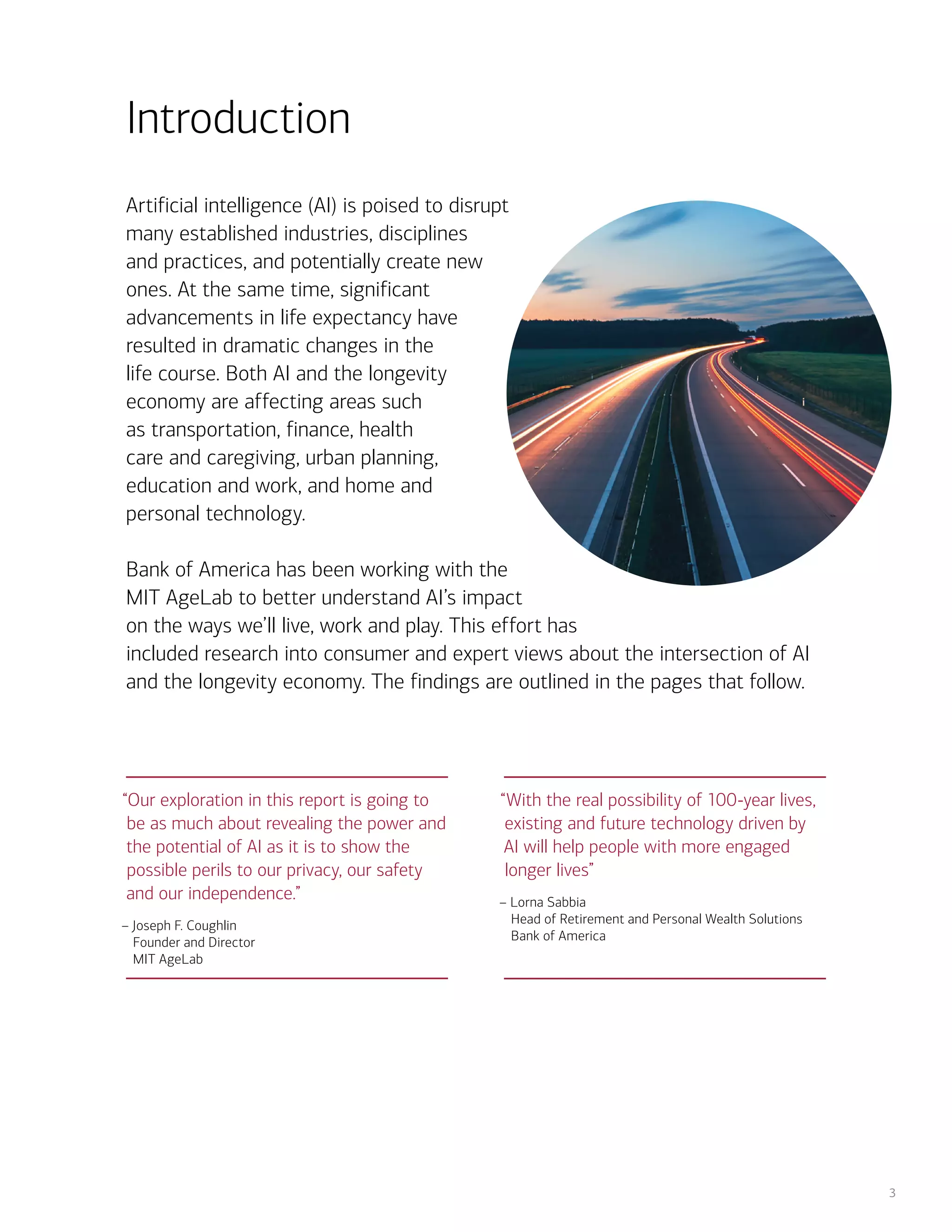 3
Artificial intelligence (AI) is poised to disrupt
many established industries, disciplines
and practices, and potentially create new
ones. At the same time, significant
advancements in life expectancy have
resulted in dramatic changes in the
life course. Both AI and the longevity
economy are affecting areas such
as transportation, finance, health
care and caregiving, urban planning,
education and work, and home and
personal technology.
Bank of America has been working with the
MIT AgeLab to better understand AI’s impact
on the ways we’ll live, work and play. This effort has
included research into consumer and expert views about the intersection of AI
and the longevity economy. The findings are outlined in the pages that follow.
Introduction
“Our exploration in this report is going to
be as much about revealing the power and
the potential of AI as it is to show the
possible perils to our privacy, our safety
and our independence.”
– Joseph F. Coughlin
Founder and Director
MIT AgeLab
“With the real possibility of 100-year lives,
existing and future technology driven by
AI will help people with more engaged
longer lives”
– Lorna Sabbia
Head of Retirement and Personal Wealth Solutions
Bank of America
 