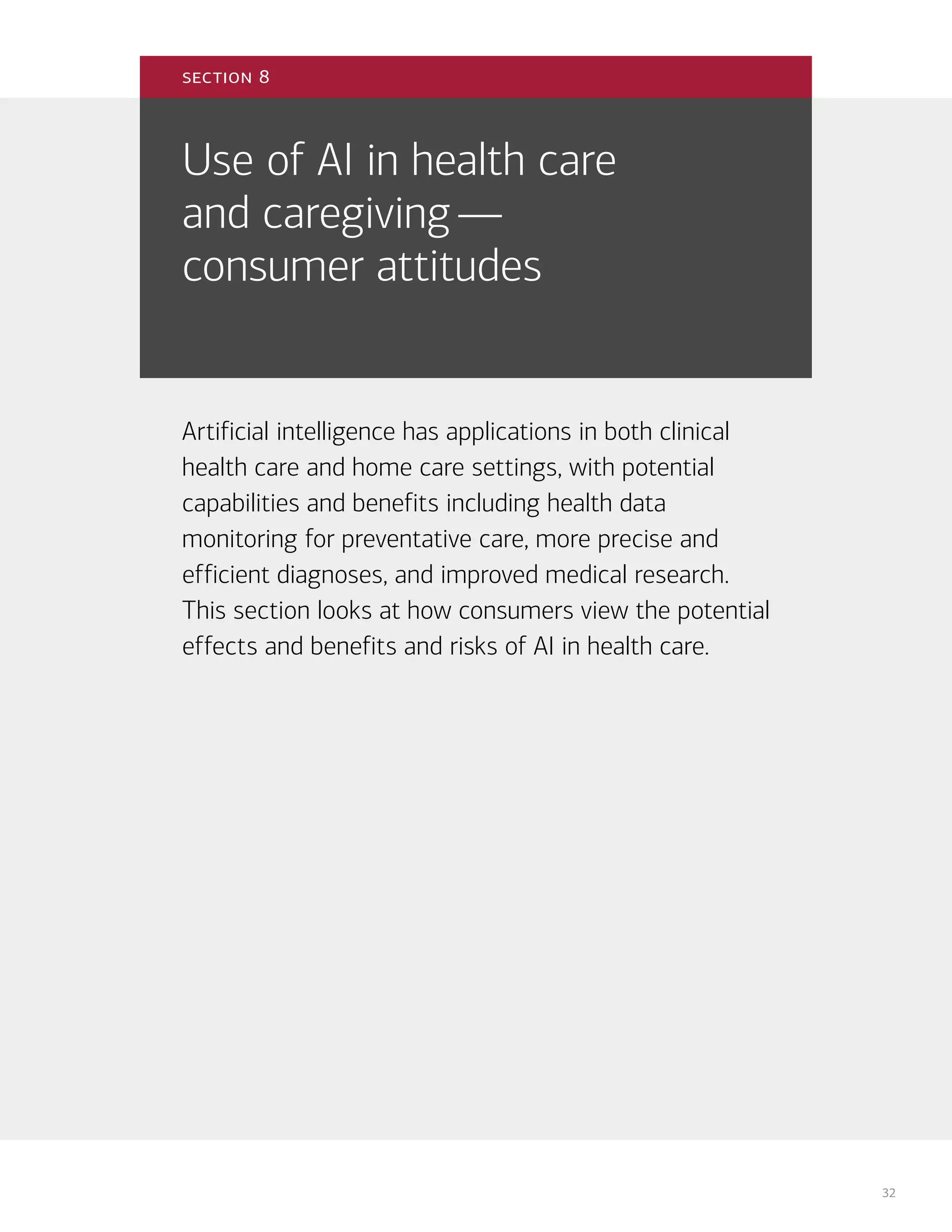 32
Use of AI in health care
and caregiving—
consumer attitudes
Artificial intelligence has applications in both clinical
health care and home care settings, with potential
capabilities and benefits including health data
monitoring for preventative care, more precise and
efficient diagnoses, and improved medical research.
This section looks at how consumers view the potential
effects and benefits and risks of AI in health care.
section 8
 