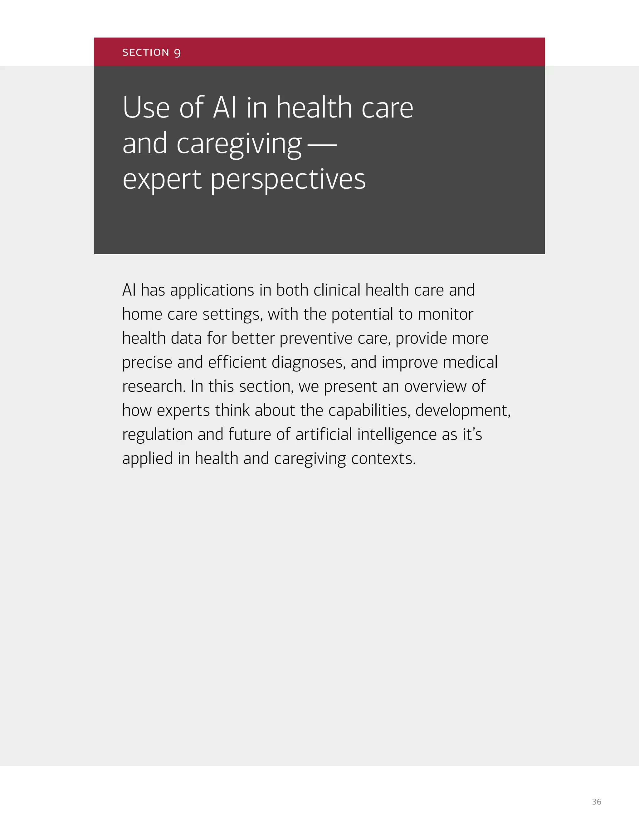 36
Use of AI in health care
and caregiving—
expert perspectives
AI has applications in both clinical health care and
home care settings, with the potential to monitor
health data for better preventive care, provide more
precise and efficient diagnoses, and improve medical
research. In this section, we present an overview of
how experts think about the capabilities, development,
regulation and future of artificial intelligence as it’s
applied in health and caregiving contexts.
section 9
 