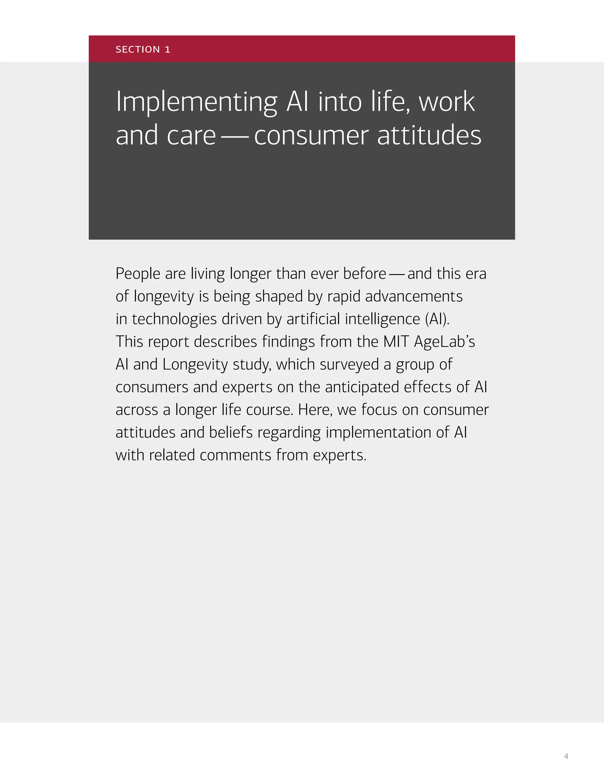 4
Implementing AI into life, work
and care—consumer attitudes
People are living longer than ever before—and this era
of longevity is being shaped by rapid advancements
in technologies driven by artificial intelligence (AI).
This report describes findings from the MIT AgeLab’s
AI and Longevity study, which surveyed a group of
consumers and experts on the anticipated effects of AI
across a longer life course. Here, we focus on consumer
attitudes and beliefs regarding implementation of AI
with related comments from experts.
section 1
 