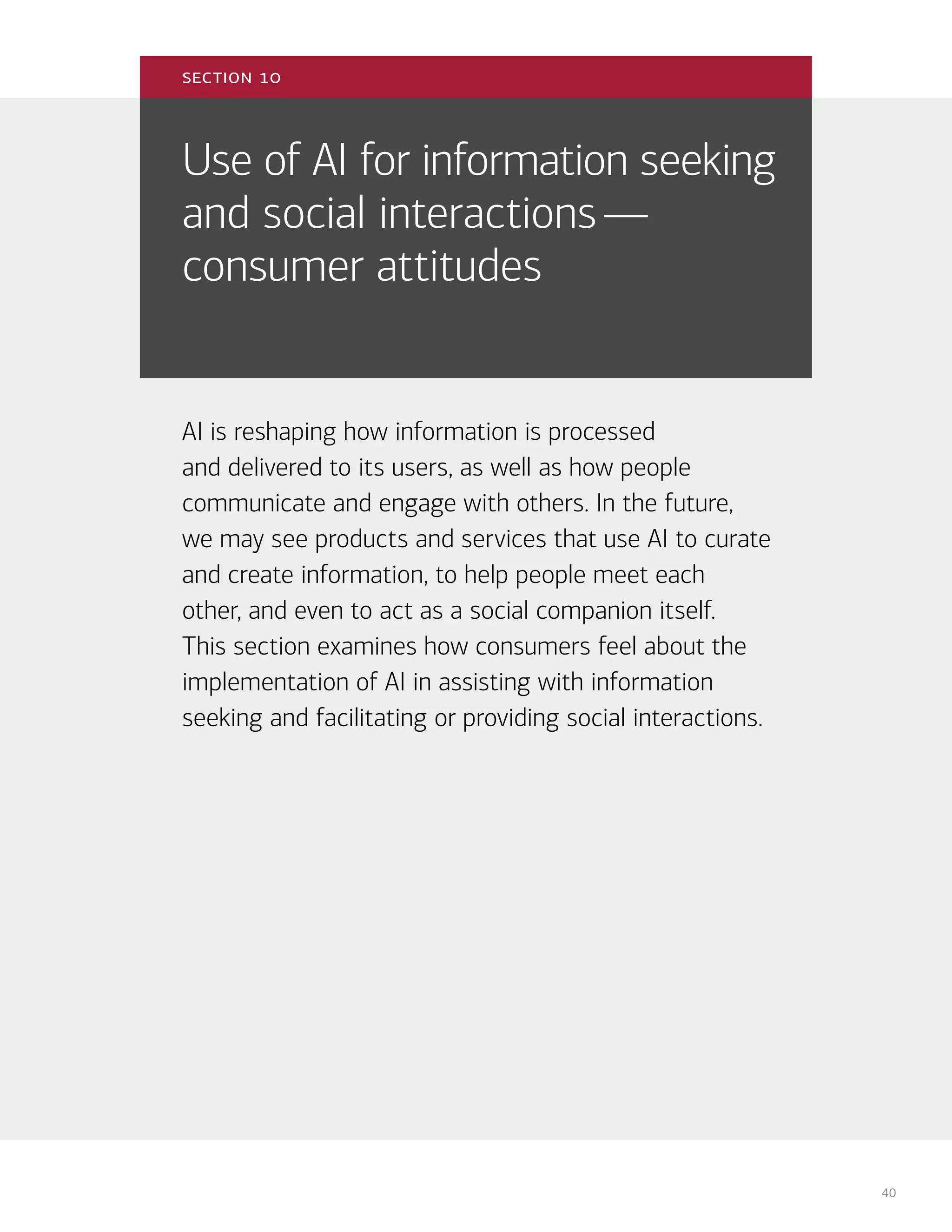 40
Use of AI for information seeking
and social interactions—
consumer attitudes
AI is reshaping how information is processed
and delivered to its users, as well as how people
communicate and engage with others. In the future,
we may see products and services that use AI to curate
and create information, to help people meet each
other, and even to act as a social companion itself.
This section examines how consumers feel about the
implementation of AI in assisting with information
seeking and facilitating or providing social interactions.
section 10
 