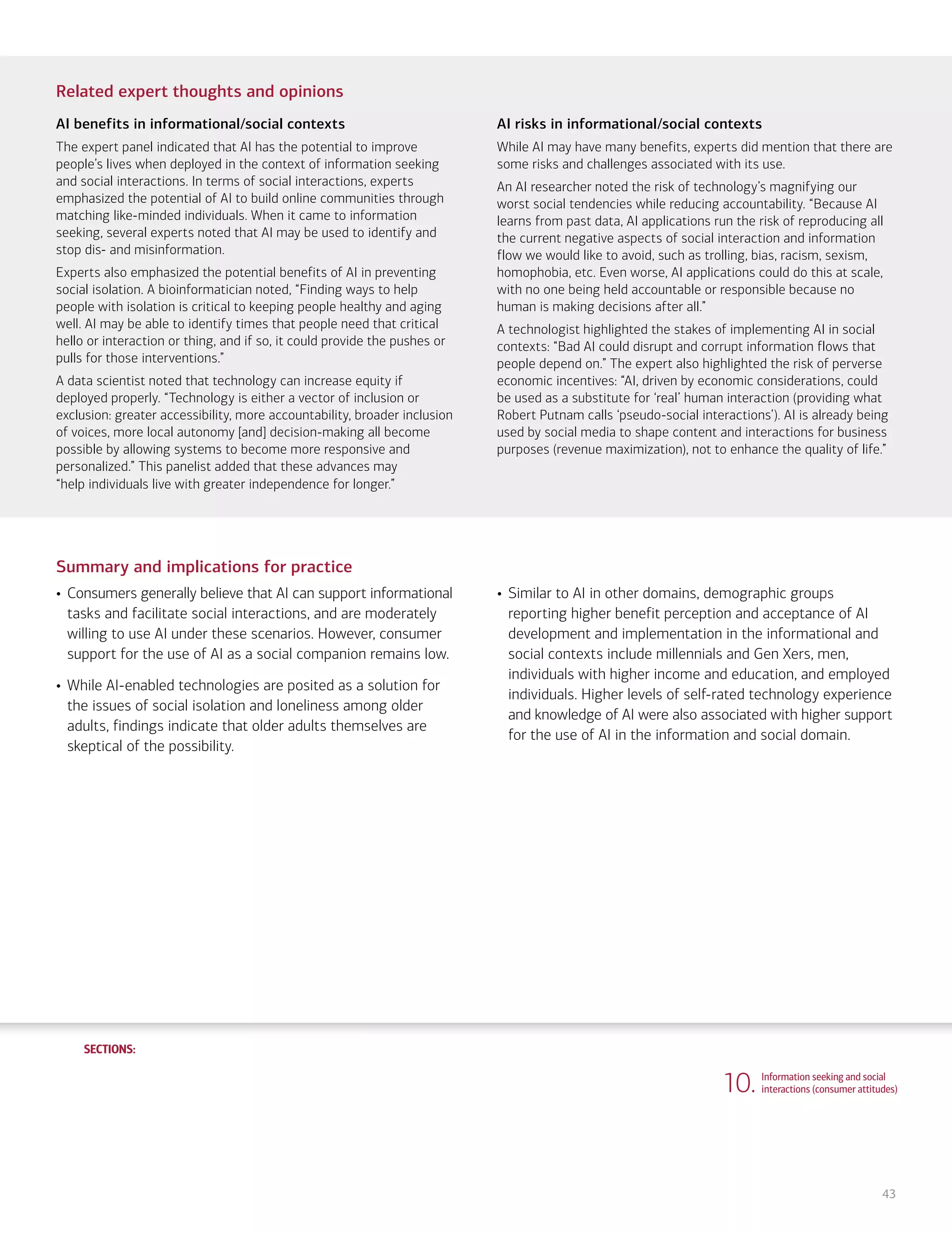 SECTIONS:
SECTIONS:
43
Related expert thoughts and opinions
AI benefits in informational/social contexts
The expert panel indicated that AI has the potential to improve
people’s lives when deployed in the context of information seeking
and social interactions. In terms of social interactions, experts
emphasized the potential of AI to build online communities through
matching like-minded individuals. When it came to information
seeking, several experts noted that AI may be used to identify and
stop dis- and misinformation.
Experts also emphasized the potential benefits of AI in preventing
social isolation. A bioinformatician noted, “Finding ways to help
people with isolation is critical to keeping people healthy and aging
well. AI may be able to identify times that people need that critical
hello or interaction or thing, and if so, it could provide the pushes or
pulls for those interventions.”
A data scientist noted that technology can increase equity if
deployed properly. “Technology is either a vector of inclusion or
exclusion: greater accessibility, more accountability, broader inclusion
of voices, more local autonomy [and] decision-making all become
possible by allowing systems to become more responsive and
personalized.” This panelist added that these advances may
“help individuals live with greater independence for longer.”
AI risks in informational/social contexts
While AI may have many benefits, experts did mention that there are
some risks and challenges associated with its use.
An AI researcher noted the risk of technology’s magnifying our
worst social tendencies while reducing accountability. “Because AI
learns from past data, AI applications run the risk of reproducing all
the current negative aspects of social interaction and information
flow we would like to avoid, such as trolling, bias, racism, sexism,
homophobia, etc. Even worse, AI applications could do this at scale,
with no one being held accountable or responsible because no
human is making decisions after all.”
A technologist highlighted the stakes of implementing AI in social
contexts: “Bad AI could disrupt and corrupt information flows that
people depend on.” The expert also highlighted the risk of perverse
economic incentives: “AI, driven by economic considerations, could
be used as a substitute for ‘real’ human interaction (providing what
Robert Putnam calls ‘pseudo-social interactions’). AI is already being
used by social media to shape content and interactions for business
purposes (revenue maximization), not to enhance the quality of life.”
Summary and implications for practice
• Consumers generally believe that AI can support informational
tasks and facilitate social interactions, and are moderately
willing to use AI under these scenarios. However, consumer
support for the use of AI as a social companion remains low.
• While AI-enabled technologies are posited as a solution for
the issues of social isolation and loneliness among older
adults, findings indicate that older adults themselves are
skeptical of the possibility.
• Similar to AI in other domains, demographic groups
reporting higher benefit perception and acceptance of AI
development and implementation in the informational and
social contexts include millennials and Gen Xers, men,
individuals with higher income and education, and employed
individuals. Higher levels of self-rated technology experience
and knowledge of AI were also associated with higher support
for the use of AI in the information and social domain.
10. Information seeking and social
interactions (consumer attitudes)
1. Life, work and care
(consumer attitudes)
2. Financial planning and management
(consumer attitudes)
3. Financial planning and management
(expert perspectives)
4. Community and infrastructure
(consumer attitudes)
5. Community and infrastructure
(expert perspectives)
6. The workplace
(consumer attitudes)
7. The workplace
(expert perspectives)
8. Health care and caregiving
(consumer attitudes)
9. Health care and caregiving
(expert perspectives)
11. Information seeking and social
interactions (expert perspectives)
Introduction Summary
 