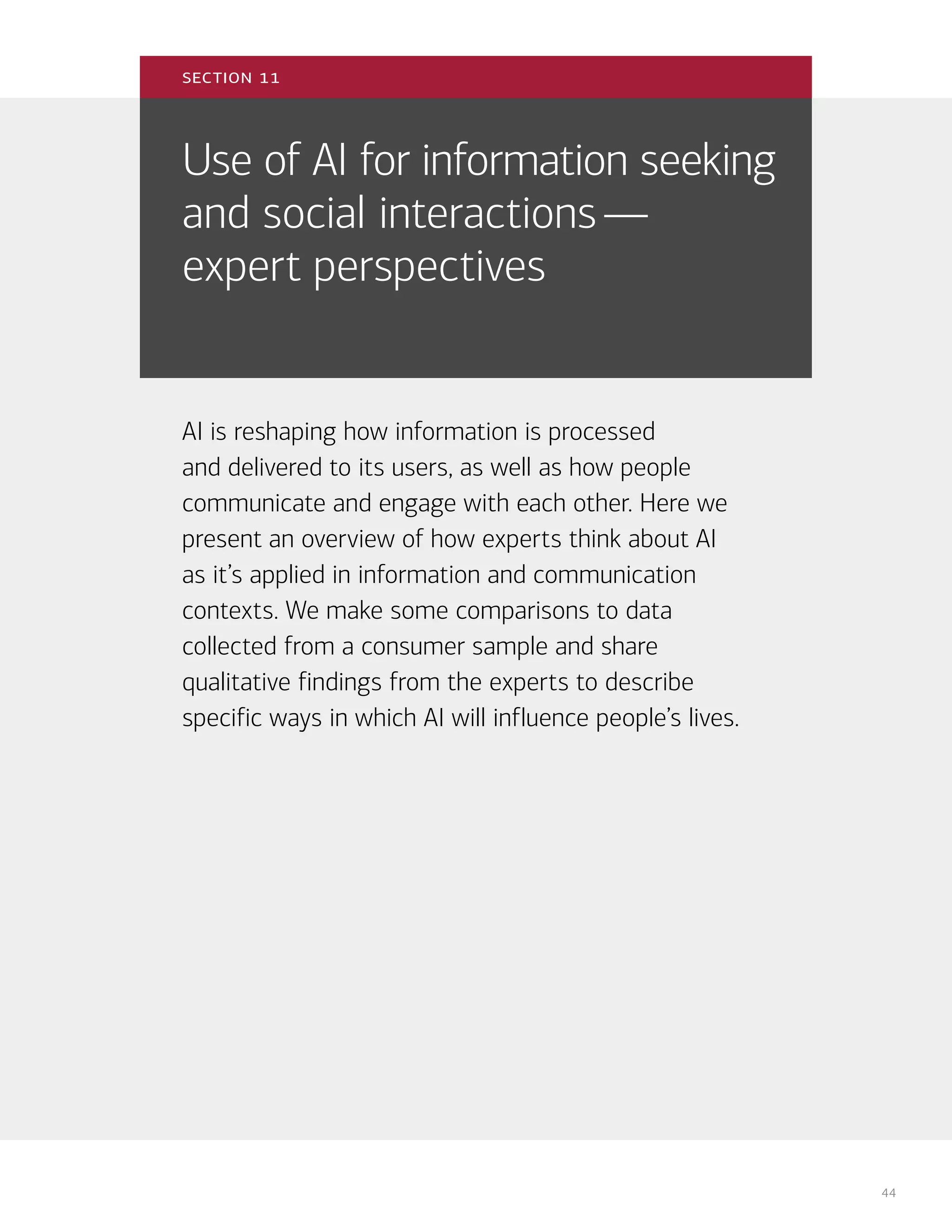 44
Use of AI for information seeking
and social interactions—
expert perspectives
AI is reshaping how information is processed
and delivered to its users, as well as how people
communicate and engage with each other. Here we
present an overview of how experts think about AI
as it’s applied in information and communication
contexts. We make some comparisons to data
collected from a consumer sample and share
qualitative findings from the experts to describe
specific ways in which AI will influence people’s lives.
section 11
 