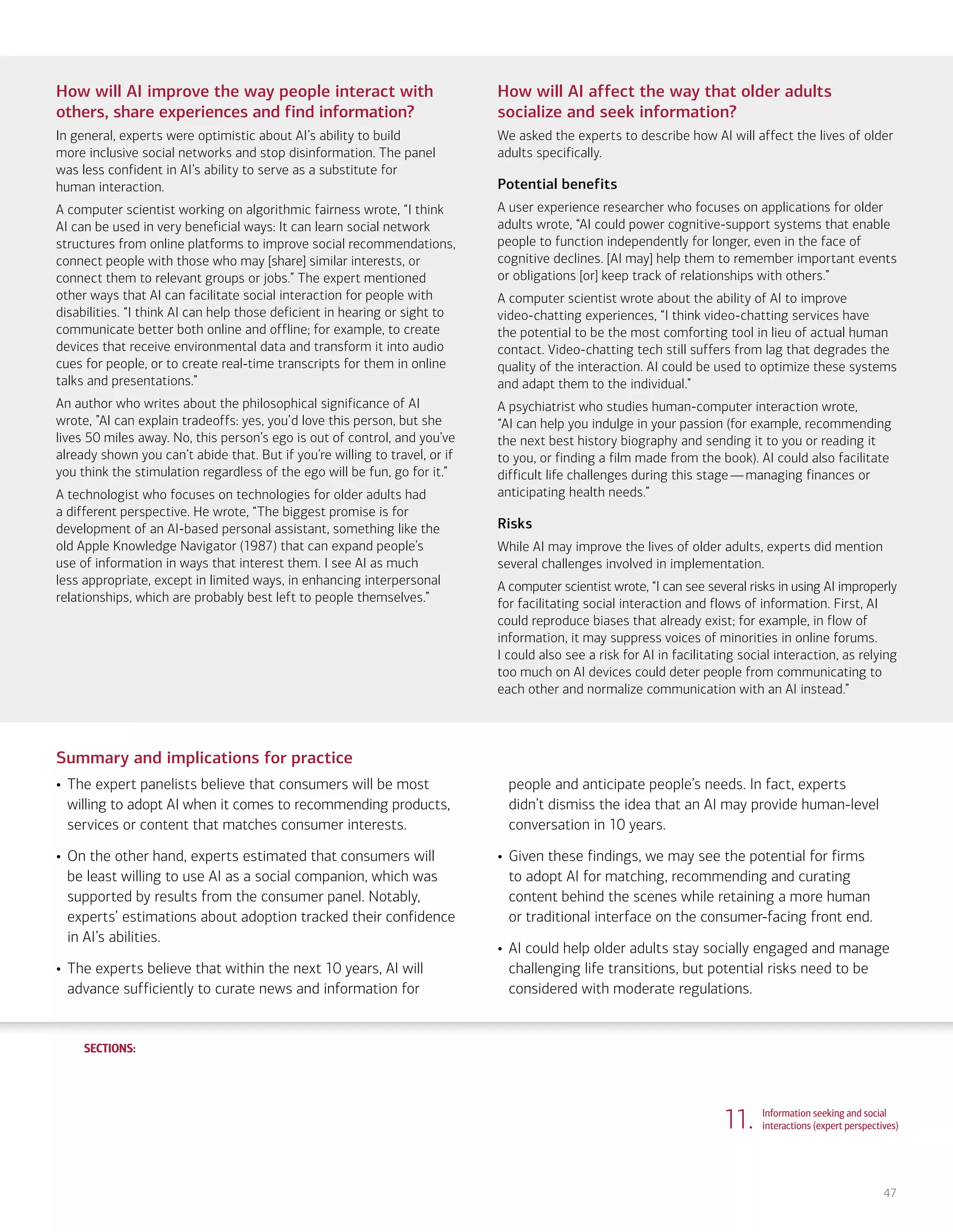 SECTIONS:
SECTIONS:
47
How will AI improve the way people interact with
others, share experiences and find information?
In general, experts were optimistic about AI’s ability to build
more inclusive social networks and stop disinformation. The panel
was less confident in AI’s ability to serve as a substitute for
human interaction.
A computer scientist working on algorithmic fairness wrote, “I think
AI can be used in very beneficial ways: It can learn social network
structures from online platforms to improve social recommendations,
connect people with those who may [share] similar interests, or
connect them to relevant groups or jobs.” The expert mentioned
other ways that AI can facilitate social interaction for people with
disabilities. “I think AI can help those deficient in hearing or sight to
communicate better both online and offline; for example, to create
devices that receive environmental data and transform it into audio
cues for people, or to create real-time transcripts for them in online
talks and presentations.”
An author who writes about the philosophical significance of AI
wrote, ”AI can explain tradeoffs: yes, you’d love this person, but she
lives 50 miles away. No, this person’s ego is out of control, and you’ve
already shown you can’t abide that. But if you’re willing to travel, or if
you think the stimulation regardless of the ego will be fun, go for it.”
A technologist who focuses on technologies for older adults had
a different perspective. He wrote, “The biggest promise is for
development of an AI-based personal assistant, something like the
old Apple Knowledge Navigator (1987) that can expand people’s
use of information in ways that interest them. I see AI as much
less appropriate, except in limited ways, in enhancing interpersonal
relationships, which are probably best left to people themselves.”
How will AI affect the way that older adults
socialize and seek information?
We asked the experts to describe how AI will affect the lives of older
adults specifically.
Potential benefits
A user experience researcher who focuses on applications for older
adults wrote, “AI could power cognitive-support systems that enable
people to function independently for longer, even in the face of
cognitive declines. [AI may] help them to remember important events
or obligations [or] keep track of relationships with others.”
A computer scientist wrote about the ability of AI to improve
video-chatting experiences, “I think video-chatting services have
the potential to be the most comforting tool in lieu of actual human
contact. Video-chatting tech still suffers from lag that degrades the
quality of the interaction. AI could be used to optimize these systems
and adapt them to the individual.”
A psychiatrist who studies human-computer interaction wrote,
“AI can help you indulge in your passion (for example, recommending
the next best history biography and sending it to you or reading it
to you, or finding a film made from the book). AI could also facilitate
difficult life challenges during this stage—managing finances or
anticipating health needs.”
Risks
While AI may improve the lives of older adults, experts did mention
several challenges involved in implementation.
A computer scientist wrote, “I can see several risks in using AI improperly
for facilitating social interaction and flows of information. First, AI
could reproduce biases that already exist; for example, in flow of
information, it may suppress voices of minorities in online forums.
I could also see a risk for AI in facilitating social interaction, as relying
too much on AI devices could deter people from communicating to
each other and normalize communication with an AI instead.”
Summary and implications for practice
• The expert panelists believe that consumers will be most
willing to adopt AI when it comes to recommending products,
services or content that matches consumer interests.
• On the other hand, experts estimated that consumers will
be least willing to use AI as a social companion, which was
supported by results from the consumer panel. Notably,
experts’ estimations about adoption tracked their confidence
in AI’s abilities.
• The experts believe that within the next 10 years, AI will
advance sufficiently to curate news and information for
people and anticipate people’s needs. In fact, experts
didn’t dismiss the idea that an AI may provide human-level
conversation in 10 years.
• Given these findings, we may see the potential for firms
to adopt AI for matching, recommending and curating
content behind the scenes while retaining a more human
or traditional interface on the consumer-facing front end.
• AI could help older adults stay socially engaged and manage
challenging life transitions, but potential risks need to be
considered with moderate regulations.
11. Information seeking and social
interactions (expert perspectives)
1. Life, work and care
(consumer attitudes)
2. Financial planning and management
(consumer attitudes)
3. Financial planning and management
(expert perspectives)
4. Community and infrastructure
(consumer attitudes)
5. Community and infrastructure
(expert perspectives)
6. The workplace
(consumer attitudes)
7. The workplace
(expert perspectives)
8. Health care and caregiving
(consumer attitudes)
9. Health care and caregiving
(expert perspectives)
10. Information seeking and social
interactions (consumer attitudes)
Introduction Summary
 