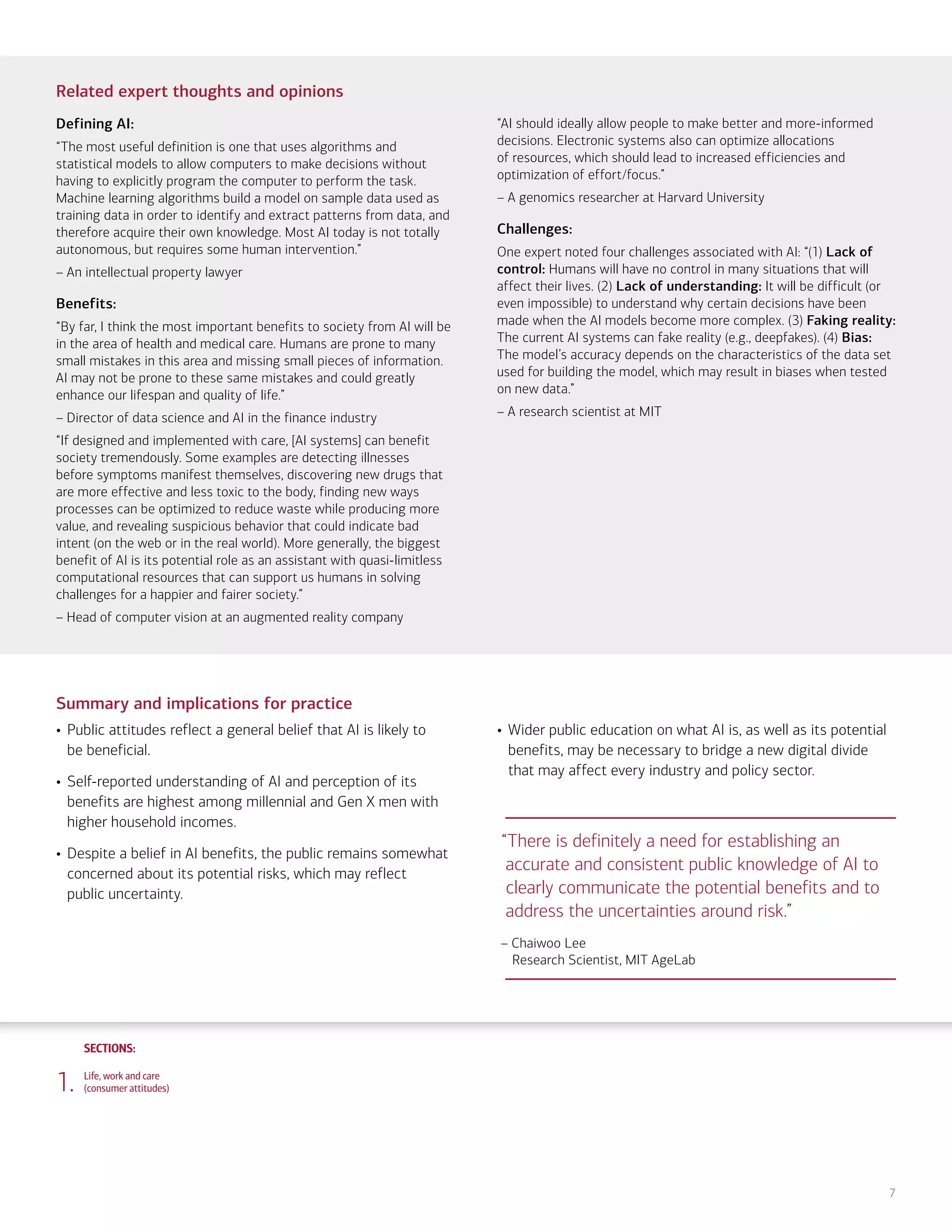 SECTIONS:
SECTIONS:
7
Related expert thoughts and opinions
Defining AI:
“The most useful definition is one that uses algorithms and
statistical models to allow computers to make decisions without
having to explicitly program the computer to perform the task.
Machine learning algorithms build a model on sample data used as
training data in order to identify and extract patterns from data, and
therefore acquire their own knowledge. Most AI today is not totally
autonomous, but requires some human intervention.”
– An intellectual property lawyer
Benefits:
“By far, I think the most important benefits to society from AI will be
in the area of health and medical care. Humans are prone to many
small mistakes in this area and missing small pieces of information.
AI may not be prone to these same mistakes and could greatly
enhance our lifespan and quality of life.”
– Director of data science and AI in the finance industry
“If designed and implemented with care, [AI systems] can benefit
society tremendously. Some examples are detecting illnesses
before symptoms manifest themselves, discovering new drugs that
are more effective and less toxic to the body, finding new ways
processes can be optimized to reduce waste while producing more
value, and revealing suspicious behavior that could indicate bad
intent (on the web or in the real world). More generally, the biggest
benefit of AI is its potential role as an assistant with quasi-limitless
computational resources that can support us humans in solving
challenges for a happier and fairer society.”
– Head of computer vision at an augmented reality company
“AI should ideally allow people to make better and more-informed
decisions. Electronic systems also can optimize allocations
of resources, which should lead to increased efficiencies and
optimization of effort/focus.”
– A genomics researcher at Harvard University
Challenges:
One expert noted four challenges associated with AI: “(1) Lack of
control: Humans will have no control in many situations that will
affect their lives. (2) Lack of understanding: It will be difficult (or
even impossible) to understand why certain decisions have been
made when the AI models become more complex. (3) Faking reality:
The current AI systems can fake reality (e.g., deepfakes). (4) Bias:
The model’s accuracy depends on the characteristics of the data set
used for building the model, which may result in biases when tested
on new data.”
– A research scientist at MIT
Summary and implications for practice
• Public attitudes reflect a general belief that AI is likely to
be beneficial.
• Self-reported understanding of AI and perception of its
benefits are highest among millennial and Gen X men with
higher household incomes.
• Despite a belief in AI benefits, the public remains somewhat
concerned about its potential risks, which may reflect
public uncertainty.
• Wider public education on what AI is, as well as its potential
benefits, may be necessary to bridge a new digital divide
that may affect every industry and policy sector.
1. Life, work and care
(consumer attitudes)
“There is definitely a need for establishing an
accurate and consistent public knowledge of AI to
clearly communicate the potential benefits and to
address the uncertainties around risk.”
– Chaiwoo Lee
Research Scientist, MIT AgeLab
2. Financial planning and management
(consumer attitudes)
3. Financial planning and management
(expert perspectives)
4. Community and infrastructure
(consumer attitudes)
5. Community and infrastructure
(expert perspectives)
6. The workplace
(consumer attitudes)
7. The workplace
(expert perspectives)
8. Health care and caregiving
(consumer attitudes)
9. Health care and caregiving
(expert perspectives)
10. Information seeking and social
interactions (consumer attitudes)
11. Information seeking and social
interactions (expert perspectives)
Introduction Summary
 