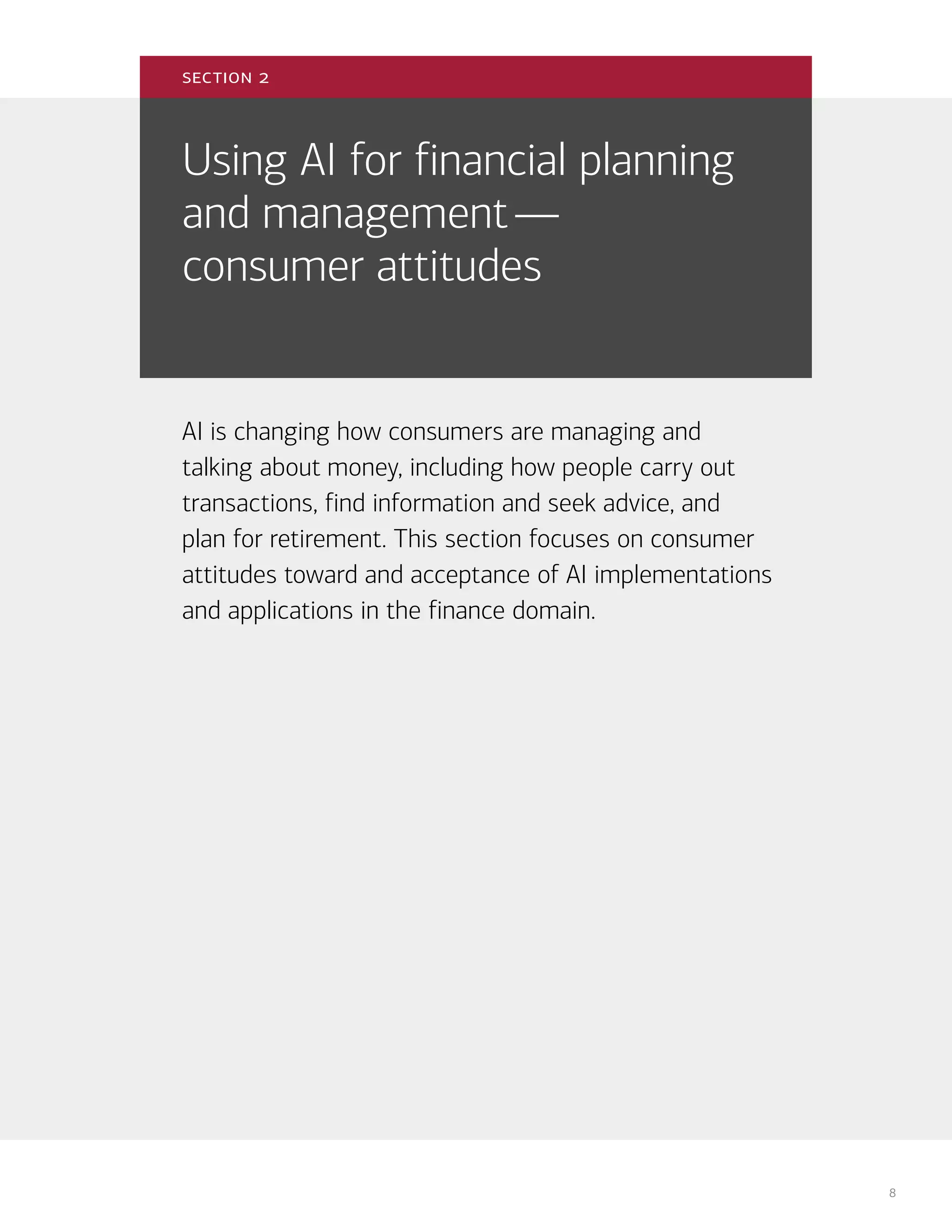8
Using AI for financial planning
and management—
consumer attitudes
AI is changing how consumers are managing and
talking about money, including how people carry out
transactions, find information and seek advice, and
plan for retirement. This section focuses on consumer
attitudes toward and acceptance of AI implementations
and applications in the finance domain.
section 2
 
