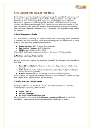 Core Components of an AI Tech Stack
Constructing an AI solution is quite similar to putting together a jazz band—each instrument
(or utility) needs to play in harmony, but each also contributes its own personality to the
performance. Your AI technology stack is your band, and if one part is ever out of tune—
whether data ingestion or model deployment—the whole band can sound sour. To really
innovate, it’s not a matter of having the most high-falutin’ tools; it’s a matter of selecting the
right combination that is synergistic with your business objectives, team abilities, and long-
term scalability. Let’s dissect the pieces of this AI “symphony” and analyze what each adds to
the final note.
1. Data Management Tools
Data rules the world, especially in a zone surrounded with AI technology, data is at the heart
of everything. For your software to “think” profusely and present you with its magic, it needs
access to clean, structured, and relevant information.
 Storage Solutions: AWS S3, Azure Blob, Snowflake
 Data Labeling Platforms: Scale AI, Labelbox
 ETL Pipelines: Apache Airflow, Talend
Without high-quality data management tools, even the smartest AI models can fail.
2. Machine Learning Frameworks
The next layer involves training and developing the models that allow your software to learn
from data.
 TensorFlow and PyTorch: These can be deemed as the go-to frameworks for deep
learning.
 Scikit-learn: This tool in particular makes for an excellent choice if you want simpler
models and classic algorithms.
 XGBoost: The tool XGBoost is commonly used in structured data projects.
When analysing and deploying AI development services, make sure they’re fluent in the right
tools for your needs, not just the ones that are in vogue.
3. Model Training Environments
Training a model isn’t just about code—it’s also about infrastructure. You need GPUs,
scalable compute resources, and automation.
 Google Vertex AI
 Amazon SageMaker
 Microsoft Azure Machine Learning
Partnering with an experienced AI development company in USA can help you choose
cost-effective platforms for training without sacrificing speed or performance.
 