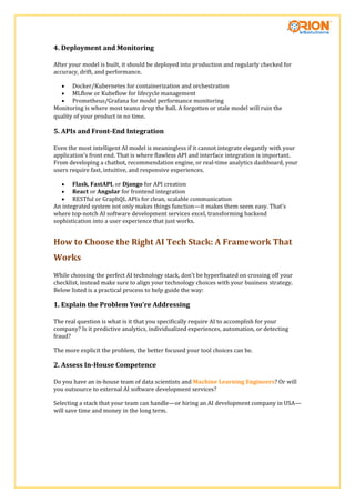 4. Deployment and Monitoring
After your model is built, it should be deployed into production and regularly checked for
accuracy, drift, and performance.
 Docker/Kubernetes for containerization and orchestration
 MLflow or Kubeflow for lifecycle management
 Prometheus/Grafana for model performance monitoring
Monitoring is where most teams drop the ball. A forgotten or stale model will ruin the
quality of your product in no time.
5. APIs and Front-End Integration
Even the most intelligent AI model is meaningless if it cannot integrate elegantly with your
application’s front end. That is where flawless API and interface integration is important.
From developing a chatbot, recommendation engine, or real-time analytics dashboard, your
users require fast, intuitive, and responsive experiences.
 Flask, FastAPI, or Django for API creation
 React or Angular for frontend integration
 RESTful or GraphQL APIs for clean, scalable communication
An integrated system not only makes things function—it makes them seem easy. That’s
where top-notch AI software development services excel, transforming backend
sophistication into a user experience that just works.
How to Choose the Right AI Tech Stack: A Framework That
Works
While choosing the perfect AI technology stack, don’t be hyperfixated on crossing off your
checklist, instead make sure to align your technology choices with your business strategy.
Below listed is a practical process to help guide the way:
1. Explain the Problem You’re Addressing
The real question is what is it that you specifically require AI to accomplish for your
company? Is it predictive analytics, individualized experiences, automation, or detecting
fraud?
The more explicit the problem, the better focused your tool choices can be.
2. Assess In-House Competence
Do you have an in-house team of data scientists and Machine Learning Engineers? Or will
you outsource to external AI software development services?
Selecting a stack that your team can handle—or hiring an AI development company in USA—
will save time and money in the long term.
 