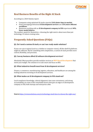 Real Business Benefits of the Right AI Stack
According to a 2024 Statista report:
 Companies using optimized AI stacks reported 26% faster time-to-market
 Firms leveraging professional AI development services saw 35% more efficient
workflows
 Businesses working with an AI development company in USA experienced 40%
fewer model failures
The numbers speak for themselves—choosing the right stack is about more than just
technology. It’s about creating value.
Frequently Asked Questions (FAQs)
Q1. Do I need a custom AI stack, or can I use ready-made solutions?
If your use case is typical (such as a chatbot or computer vision), off-the-shelf AI platforms
might be sufficient. But for something with complexities, a custom AI stack provides more
control, flexibility, and precision.
Q2. Can my business afford AI software development services?
Absolutely! Most providers provide modular services or MVP-Based Development that
meets your budget. The solution is to scale smart and focus on ROI.
Q3. What industries benefit most from AI development services?
Finance, e-commerce, manufacturing, logistics, education, and healthcare are among the
leading industries investing in AI development services.
Q4. What makes an AI development company in USA stand out?
Local compliance knowledge, cultural alignment, time zone convenience, and strong
accountability are some of the remarkable factors that give an edge to A development
company in USA, both startups and enterprises alike.
Source:https://orionesolutions.com/ai-technology-stack-how-to-choose-the-right-one/
 