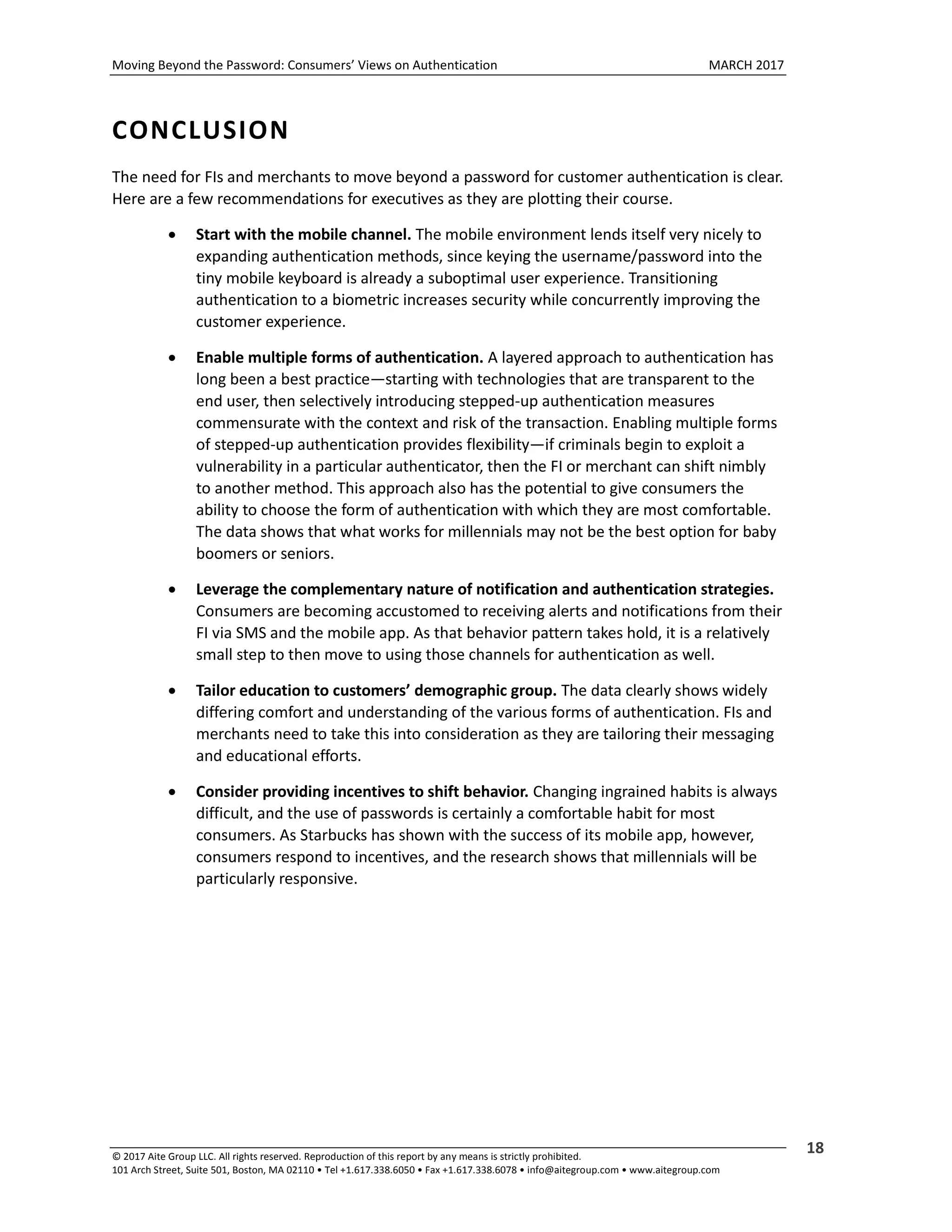 Moving Beyond the Password: Consumers’ Views on Authentication MARCH 2017
© 2017 Aite Group LLC. All rights reserved. Reproduction of this report by any means is strictly prohibited.
101 Arch Street, Suite 501, Boston, MA 02110 • Tel +1.617.338.6050 • Fax +1.617.338.6078 • info@aitegroup.com • www.aitegroup.com
18
CONCLUSION
The need for FIs and merchants to move beyond a password for customer authentication is clear.
Here are a few recommendations for executives as they are plotting their course.
 Start with the mobile channel. The mobile environment lends itself very nicely to
expanding authentication methods, since keying the username/password into the
tiny mobile keyboard is already a suboptimal user experience. Transitioning
authentication to a biometric increases security while concurrently improving the
customer experience.
 Enable multiple forms of authentication. A layered approach to authentication has
long been a best practice—starting with technologies that are transparent to the
end user, then selectively introducing stepped-up authentication measures
commensurate with the context and risk of the transaction. Enabling multiple forms
of stepped-up authentication provides flexibility—if criminals begin to exploit a
vulnerability in a particular authenticator, then the FI or merchant can shift nimbly
to another method. This approach also has the potential to give consumers the
ability to choose the form of authentication with which they are most comfortable.
The data shows that what works for millennials may not be the best option for baby
boomers or seniors.
 Leverage the complementary nature of notification and authentication strategies.
Consumers are becoming accustomed to receiving alerts and notifications from their
FI via SMS and the mobile app. As that behavior pattern takes hold, it is a relatively
small step to then move to using those channels for authentication as well.
 Tailor education to customers’ demographic group. The data clearly shows widely
differing comfort and understanding of the various forms of authentication. FIs and
merchants need to take this into consideration as they are tailoring their messaging
and educational efforts.
 Consider providing incentives to shift behavior. Changing ingrained habits is always
difficult, and the use of passwords is certainly a comfortable habit for most
consumers. As Starbucks has shown with the success of its mobile app, however,
consumers respond to incentives, and the research shows that millennials will be
particularly responsive.
 