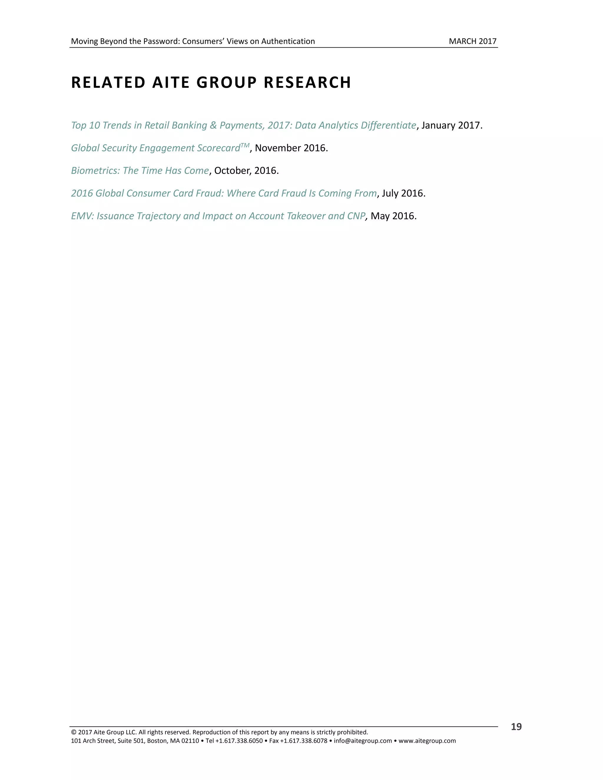 Moving Beyond the Password: Consumers’ Views on Authentication MARCH 2017
© 2017 Aite Group LLC. All rights reserved. Reproduction of this report by any means is strictly prohibited.
101 Arch Street, Suite 501, Boston, MA 02110 • Tel +1.617.338.6050 • Fax +1.617.338.6078 • info@aitegroup.com • www.aitegroup.com
19
RELATED AITE GROUP RESEARCH
Top 10 Trends in Retail Banking & Payments, 2017: Data Analytics Differentiate, January 2017.
Global Security Engagement ScorecardTM
, November 2016.
Biometrics: The Time Has Come, October, 2016.
2016 Global Consumer Card Fraud: Where Card Fraud Is Coming From, July 2016.
EMV: Issuance Trajectory and Impact on Account Takeover and CNP, May 2016.
 