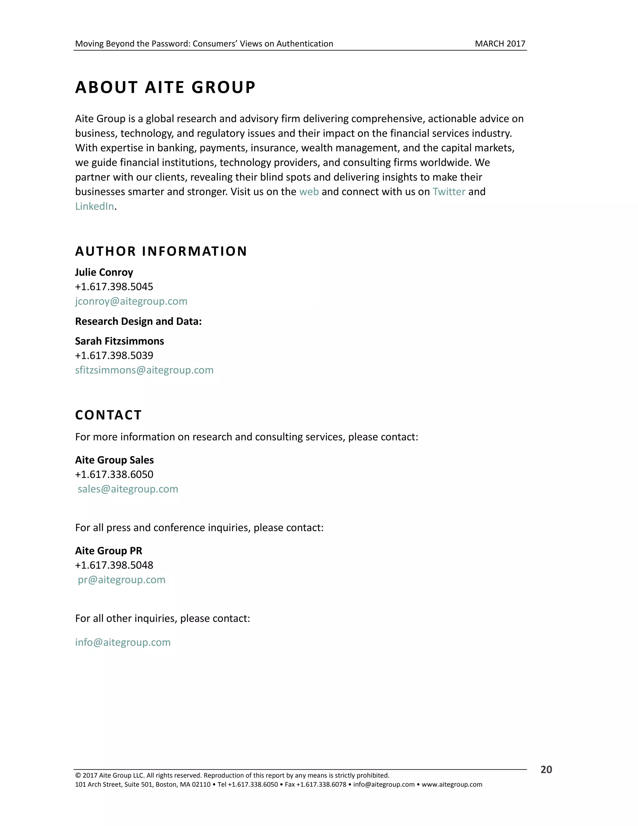 Moving Beyond the Password: Consumers’ Views on Authentication MARCH 2017
© 2017 Aite Group LLC. All rights reserved. Reproduction of this report by any means is strictly prohibited.
101 Arch Street, Suite 501, Boston, MA 02110 • Tel +1.617.338.6050 • Fax +1.617.338.6078 • info@aitegroup.com • www.aitegroup.com
20
ABOUT AITE GROUP
Aite Group is a global research and advisory firm delivering comprehensive, actionable advice on
business, technology, and regulatory issues and their impact on the financial services industry.
With expertise in banking, payments, insurance, wealth management, and the capital markets,
we guide financial institutions, technology providers, and consulting firms worldwide. We
partner with our clients, revealing their blind spots and delivering insights to make their
businesses smarter and stronger. Visit us on the web and connect with us on Twitter and
LinkedIn.
AUTHOR INFORMATION
Julie Conroy
+1.617.398.5045
jconroy@aitegroup.com
Research Design and Data:
Sarah Fitzsimmons
+1.617.398.5039
sfitzsimmons@aitegroup.com
CONTACT
For more information on research and consulting services, please contact:
Aite Group Sales
+1.617.338.6050
sales@aitegroup.com
For all press and conference inquiries, please contact:
Aite Group PR
+1.617.398.5048
pr@aitegroup.com
For all other inquiries, please contact:
info@aitegroup.com
 