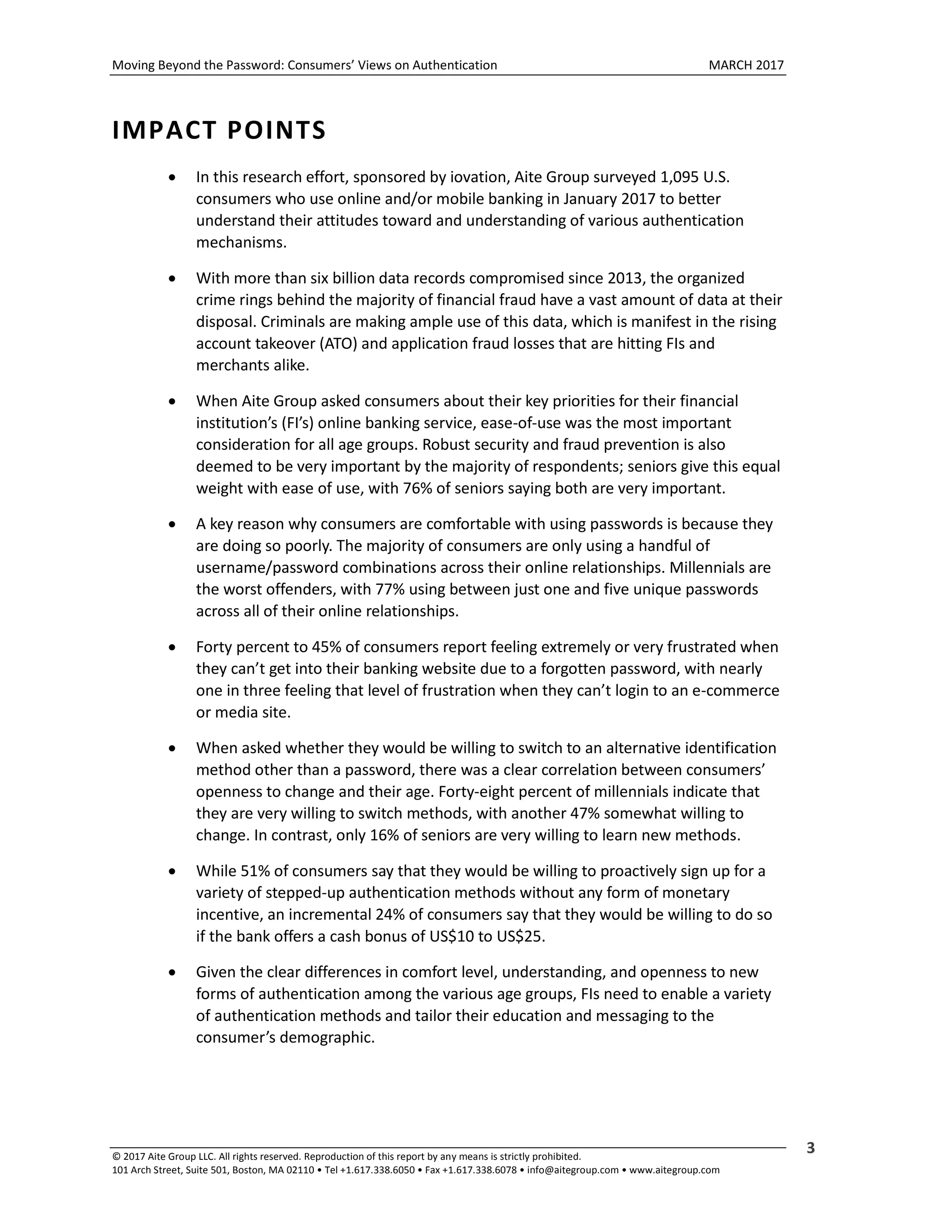 Moving Beyond the Password: Consumers’ Views on Authentication MARCH 2017
© 2017 Aite Group LLC. All rights reserved. Reproduction of this report by any means is strictly prohibited.
101 Arch Street, Suite 501, Boston, MA 02110 • Tel +1.617.338.6050 • Fax +1.617.338.6078 • info@aitegroup.com • www.aitegroup.com
3
IMPACT POINTS
 In this research effort, sponsored by iovation, Aite Group surveyed 1,095 U.S.
consumers who use online and/or mobile banking in January 2017 to better
understand their attitudes toward and understanding of various authentication
mechanisms.
 With more than six billion data records compromised since 2013, the organized
crime rings behind the majority of financial fraud have a vast amount of data at their
disposal. Criminals are making ample use of this data, which is manifest in the rising
account takeover (ATO) and application fraud losses that are hitting FIs and
merchants alike.
 When Aite Group asked consumers about their key priorities for their financial
institution’s (FI’s) online banking service, ease-of-use was the most important
consideration for all age groups. Robust security and fraud prevention is also
deemed to be very important by the majority of respondents; seniors give this equal
weight with ease of use, with 76% of seniors saying both are very important.
 A key reason why consumers are comfortable with using passwords is because they
are doing so poorly. The majority of consumers are only using a handful of
username/password combinations across their online relationships. Millennials are
the worst offenders, with 77% using between just one and five unique passwords
across all of their online relationships.
 Forty percent to 45% of consumers report feeling extremely or very frustrated when
they can’t get into their banking website due to a forgotten password, with nearly
one in three feeling that level of frustration when they can’t login to an e-commerce
or media site.
 When asked whether they would be willing to switch to an alternative identification
method other than a password, there was a clear correlation between consumers’
openness to change and their age. Forty-eight percent of millennials indicate that
they are very willing to switch methods, with another 47% somewhat willing to
change. In contrast, only 16% of seniors are very willing to learn new methods.
 While 51% of consumers say that they would be willing to proactively sign up for a
variety of stepped-up authentication methods without any form of monetary
incentive, an incremental 24% of consumers say that they would be willing to do so
if the bank offers a cash bonus of US$10 to US$25.
 Given the clear differences in comfort level, understanding, and openness to new
forms of authentication among the various age groups, FIs need to enable a variety
of authentication methods and tailor their education and messaging to the
consumer’s demographic.
 