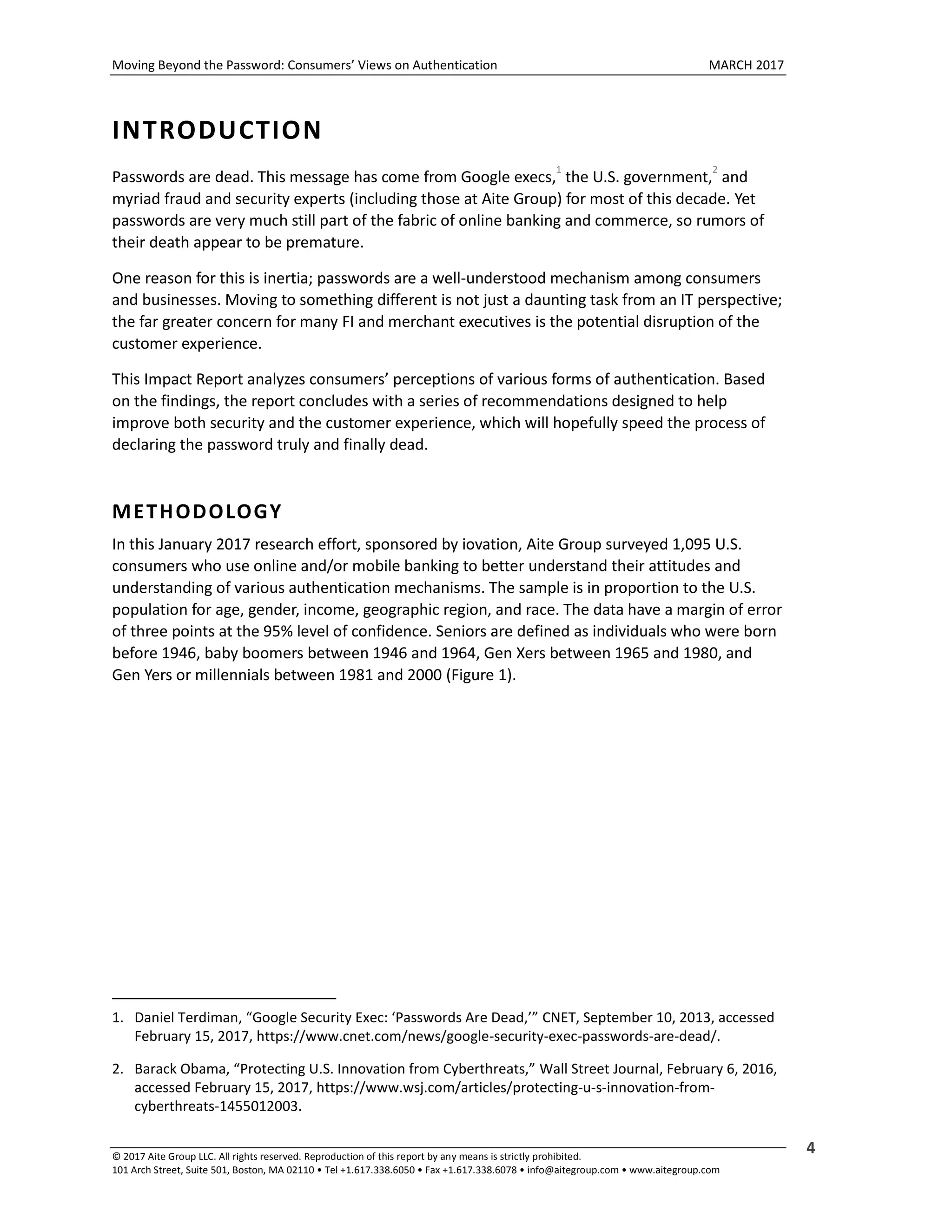 Moving Beyond the Password: Consumers’ Views on Authentication MARCH 2017
© 2017 Aite Group LLC. All rights reserved. Reproduction of this report by any means is strictly prohibited.
101 Arch Street, Suite 501, Boston, MA 02110 • Tel +1.617.338.6050 • Fax +1.617.338.6078 • info@aitegroup.com • www.aitegroup.com
4
INTRODUCTION
Passwords are dead. This message has come from Google execs,
1
the U.S. government,
2
and
myriad fraud and security experts (including those at Aite Group) for most of this decade. Yet
passwords are very much still part of the fabric of online banking and commerce, so rumors of
their death appear to be premature.
One reason for this is inertia; passwords are a well-understood mechanism among consumers
and businesses. Moving to something different is not just a daunting task from an IT perspective;
the far greater concern for many FI and merchant executives is the potential disruption of the
customer experience.
This Impact Report analyzes consumers’ perceptions of various forms of authentication. Based
on the findings, the report concludes with a series of recommendations designed to help
improve both security and the customer experience, which will hopefully speed the process of
declaring the password truly and finally dead.
METHODOLOGY
In this January 2017 research effort, sponsored by iovation, Aite Group surveyed 1,095 U.S.
consumers who use online and/or mobile banking to better understand their attitudes and
understanding of various authentication mechanisms. The sample is in proportion to the U.S.
population for age, gender, income, geographic region, and race. The data have a margin of error
of three points at the 95% level of confidence. Seniors are defined as individuals who were born
before 1946, baby boomers between 1946 and 1964, Gen Xers between 1965 and 1980, and
Gen Yers or millennials between 1981 and 2000 (Figure 1).
1. Daniel Terdiman, “Google Security Exec: ‘Passwords Are Dead,’” CNET, September 10, 2013, accessed
February 15, 2017, https://www.cnet.com/news/google-security-exec-passwords-are-dead/.
2. Barack Obama, “Protecting U.S. Innovation from Cyberthreats,” Wall Street Journal, February 6, 2016,
accessed February 15, 2017, https://www.wsj.com/articles/protecting-u-s-innovation-from-
cyberthreats-1455012003.
 